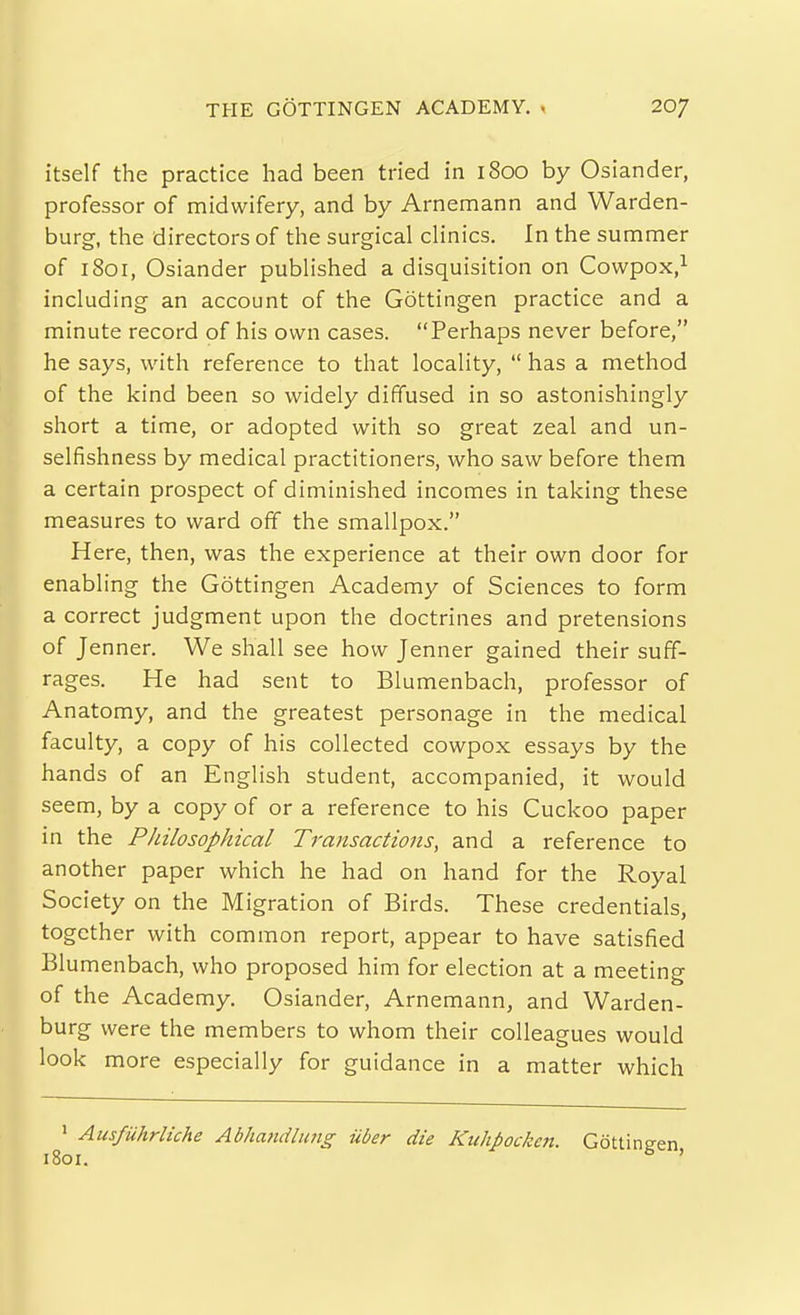 THE GOTTINGEN ACADEMY. , 20/ itself the practice had been tried in 1800 by Osiander, professor of midwifery, and by Arnemann and Warden- burg, the directors of the surgical clinics. In the summer of 1801, Osiander published a disquisition on Cowpox,^ including an account of the Gottingen practice and a minute record of his own cases. Perhaps never before, he says, with reference to that locality,  has a method of the kind been so widely diffused in so astonishingly short a time, or adopted with so great zeal and un- selfishness by medical practitioners, who saw before them a certain prospect of diminished incomes in taking these measures to ward off the smallpox. Here, then, was the experience at their own door for enabling the Gottingen Academy of Sciences to form a correct judgment upon the doctrines and pretensions of Jenner. We shall see how Jenner gained their suff- rages. He had sent to Blumenbach, professor of Anatomy, and the greatest personage in the medical faculty, a copy of his collected cowpox essays by the hands of an English student, accompanied, it would seem, by a copy of or a reference to his Cuckoo paper in the Philosophical Transactions, and a reference to another paper which he had on hand for the Royal Society on the Migration of Birds. These credentials, together with common report, appear to have satisfied Blumenbach, who proposed him for election at a meeting of the Academy. Osiander, Arnemann, and Warden- burg were the members to whom their colleagues would look more especially for guidance in a matter which ' Ausfuhrliche Abhatidlung uber die Kuhpocken. Gottin 1801.