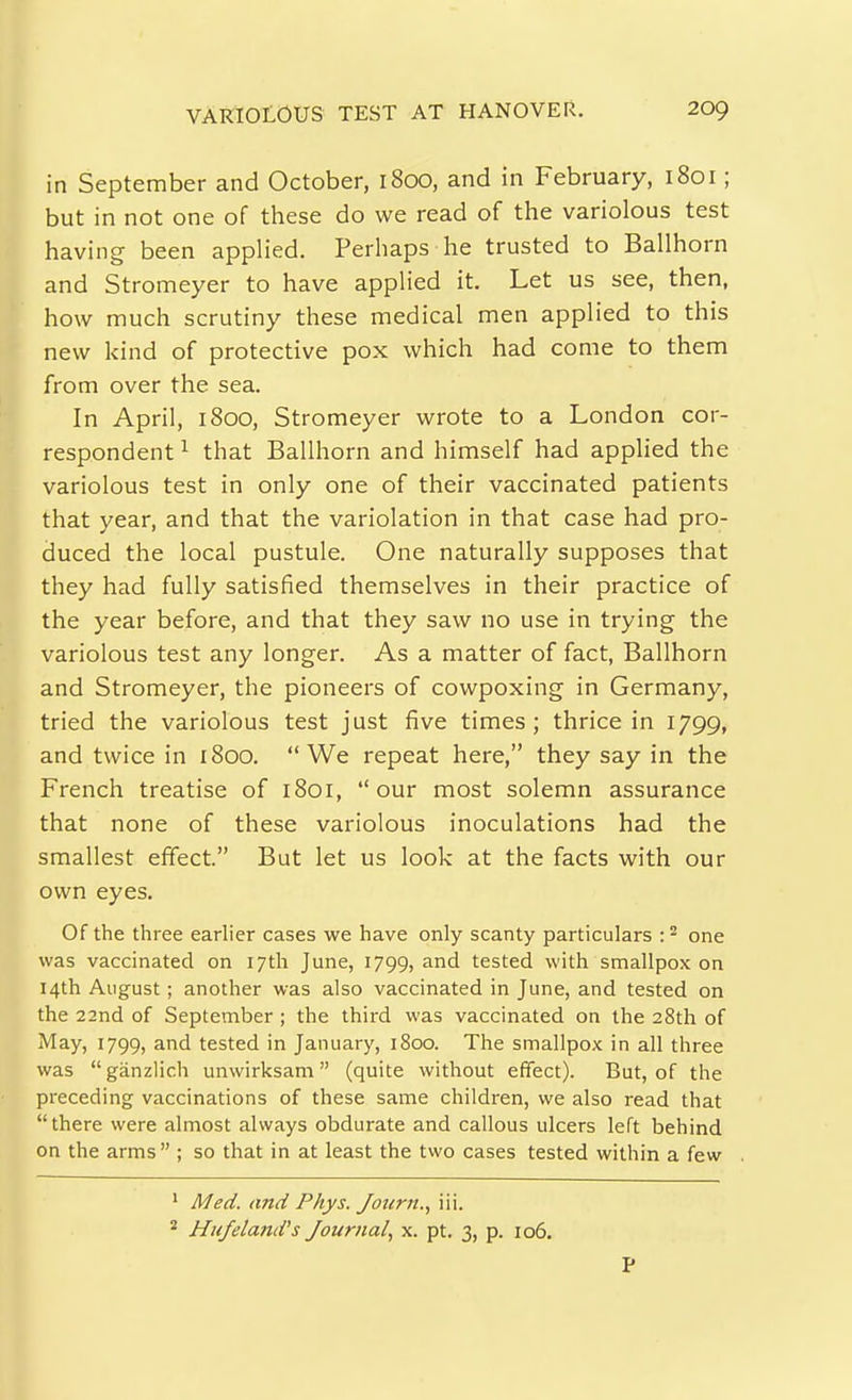 in September and October, 1800, and in February, 1801; but in not one of these do we read of the variolous test having been applied. Perhaps he trusted to Ballhorn and Stromeyer to have applied it. Let us see, then, how much scrutiny these medical men applied to this new kind of protective pox which had come to them from over the sea. In April, 1800, Stromeyer wrote to a London cor- respondent ^ that Ballhorn and himself had applied the variolous test in only one of their vaccinated patients that year, and that the variolation in that case had pro- duced the local pustule. One naturally supposes that they had fully satisfied themselves in their practice of the year before, and that they saw no use in trying the variolous test any longer. As a matter of fact, Ballhorn and Stromeyer, the pioneers of cowpoxing in Germany, tried the variolous test just five times; thrice in 1799, and twice in 1800. We repeat here, they say in the French treatise of 1801, our most solemn assurance that none of these variolous inoculations had the smallest effect. But let us look at the facts with our own eyes. Of the three earlier cases we have only scanty particulars :^ one was vaccinated on 17th June, 1799, and tested with smallpox on 14th August; another was also vaccinated in June, and tested on the 22nd of September ; the third was vaccinated on the 28th of May, 1799, and tested in January, 1800. The smallpox in all three was ganzlich unwirksam (quite without effect). But, of the preceding vaccinations of these same children, we also read that there were almost always obdurate and callous ulcers left behind on the arms ; so that in at least the two cases tested within a few ' Med. and Phys. Joiirn.^ iii. Hufeland's Journal, x. pt. 3, p. 106. P