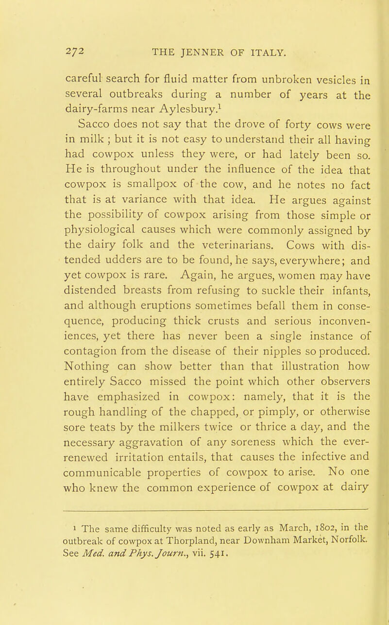 careful search for fluid matter from unbroken vesicles in several outbreaks during a number of years at the dairy-farms near Aylesbury.^ Sacco does not say that the drove of forty cows were in milk ; but it is not easy to understand their all having had cowpox unless they were, or had lately been so. He is throughout under the influence of the idea that cowpox is smallpox of the cow, and he notes no fact that is at variance with that idea. He argues against the possibility of cowpox arising from those simple or physiological causes which were commonly assigned by the dairy folk and the veterinarians. Cows with dis- tended udders are to be found, he says, everywhere; and yet cowpox is rare. Again, he argues, women may have distended breasts from refusing to suckle their infants, and although eruptions sometimes befall them in conse- quence, producing thick crusts and serious inconven- iences, yet there has never been a single instance of contagion from the disease of their nipples so produced. Nothing can show better than that illustration how entirely Sacco missed the point which other observers have emphasized in cowpox: namely, that it is the rough handling of the chapped, or pimply, or otherwise sore teats by the milkers twice or thrice a day, and the necessary aggravation of any soreness which the ever- renewed irritation entails, that causes the infective and communicable properties of cowpox to arise. No one who knew the common experience of cowpox at dairy 1 The same difficulty was noted as early as March, 1802, in the outbreak of cowpox at Thorpland, near Downham Market, Norfolk. See Med. and Phys. Journ., vii. 541.