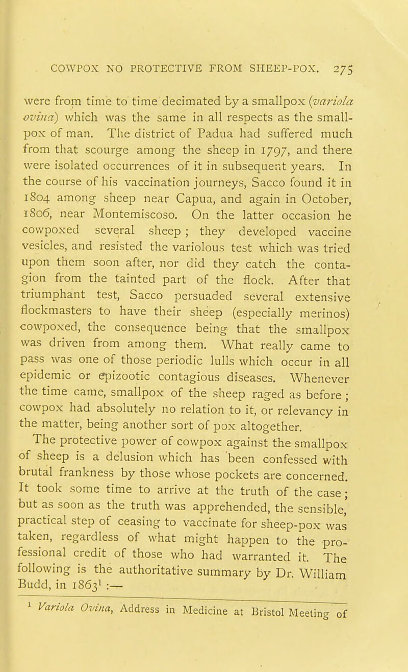 COWPOX NO PROTECTIVE FROM SHEEP-POX. 2/5 were from time to' time decimated by a smallpox {variola vvina) which was the same in all respects as the small- pox of man. The district of Padua had suffered much from that scourge among the sheep in 1797, and there were isolated occurrences of it in subsequent years. In the course of his vaccination journeys, Sacco found it in 1804 among sheep near Capua, and again in October, 1806, near Montemiscoso. On the latter occasion he cowpoxed several sheep ; they developed vaccine vesicles, and resisted the variolous test which was tried upon them soon after, nor did they catch the conta- gion from the tainted part of the flock. After that triumphant test, Sacco persuaded several extensive flockmasters to have their sheep (especially merinos) cowpoxed, the consequence being that the smallpox was driven from among them. What really came to pass was one of those periodic lulls which occur in all epidemic or epizootic contagious diseases. Whenever the time came, smallpox of the sheep raged as before ; cowpox had absolutely no relation to it, or relevancy in the matter, being another sort of pox altogether. The protective power of cowpox against the smallpox of sheep is a delusion which has been confessed with brutal frankness by those whose pockets are concerned. It took some time to arrive at the truth of the case • but as soon as the truth was apprehended, the sensible,' practical step of ceasing to vaccinate for sheep-pox was taken, regardless of what might happen to the pro- fessional credit of those who had warranted it. The following is the authoritative summary by Dr. William Budd, in 1863I :^ ' Variola Ovina, Address in Medicine at Bristol Meeting of