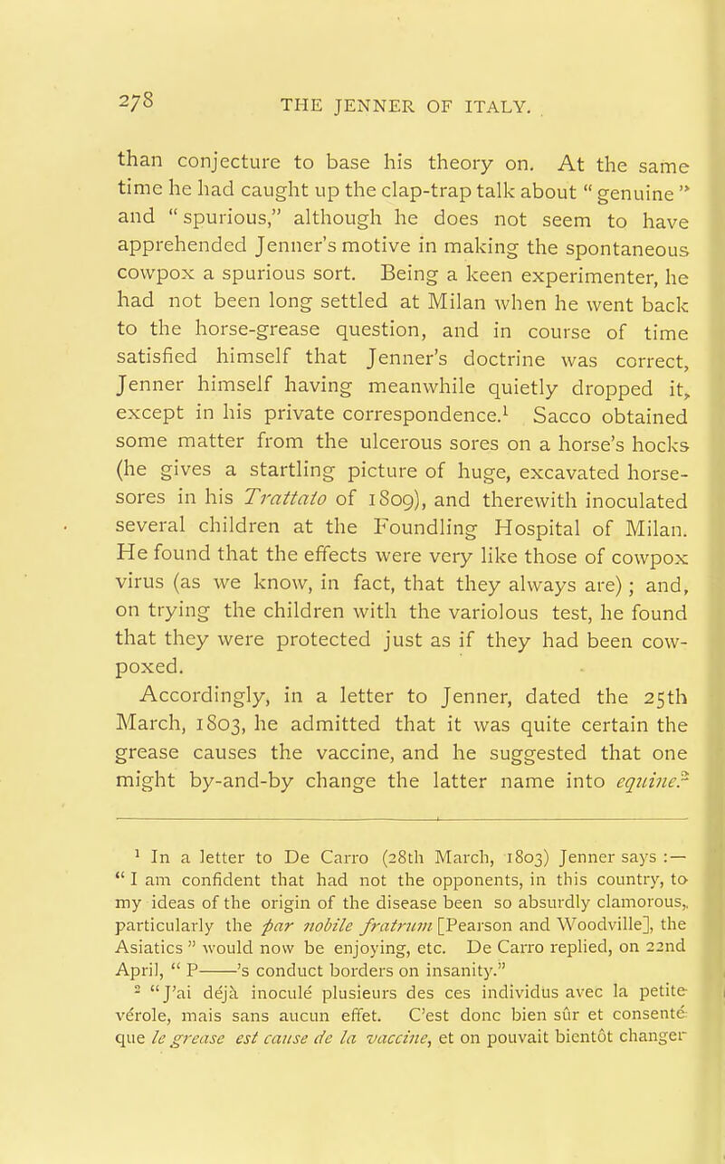 2/8 than conjecture to base his theory on. At the same time he had caught up the clap-trap talk about  genuine and  spurious, although he does not seem to have apprehended Jenner's motive in making the spontaneous cowpox a spurious sort. Being a keen experimenter, he had not been long settled at Milan when he went back to the horse-grease question, and in course of time satisfied himself that Jenner's doctrine was correct, Jenner himself having meanwhile quietly dropped it, except in his private correspondence.^ Sacco obtained some matter from the ulcerous sores on a horse's hocks (he gives a startling picture of huge, excavated horse- sores in his Trattato of 1809), and therewith inoculated several children at the Foundling Hospital of Milan. He found that the effects were very like those of cowpox virus (as we know, in fact, that they always are); and, on trying the children with the variolous test, he found that they were protected just as if they had been cow- poxed. Accordingly, in a letter to Jenner, dated the 25th March, 1803, he admitted that it was quite certain the grease causes the vaccine, and he suggested that one might by-and-by change the latter name into eqtiincr 1 In a letter to De Carro (28th March, 1803) Jenner says : —  I am confident that had not the opponents, in this country, to my ideas of the origin of the disease been so absurdly clamorous,, particularly the par 7iobile fratnwi [Pearson and Woodville], the Asiatics  would now be enjoying, etc. De Carro replied, on 22nd April,  P 's conduct borders on insanity. - J'ai dej^i inocule plusieurs des ces individus avec la petite v^role, mais sans aucun efifet. C'est done bien sur et consente que le grease est cause de la vaccine, et on pouvait bientot changer