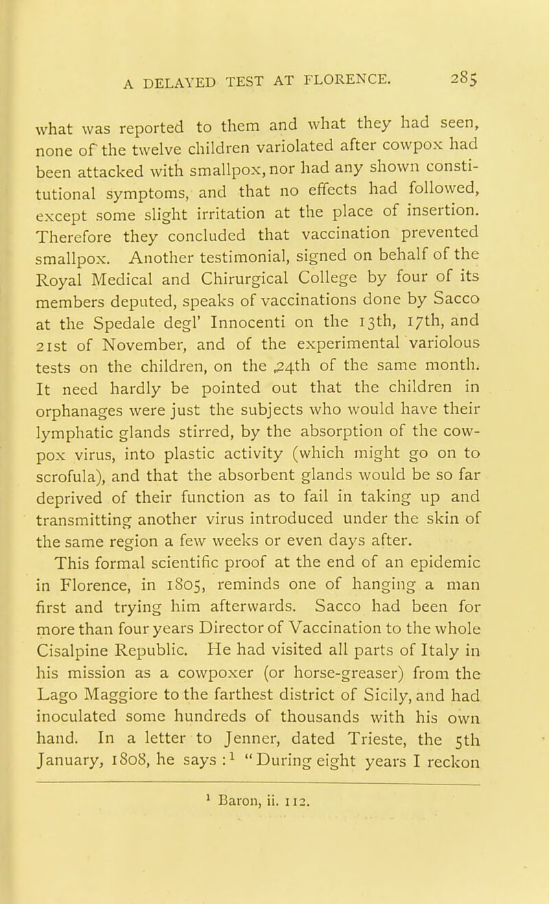 what was reported to them and what they had seen, none of the twelve children variolated after cowpox had been attacked with smallpox, nor had any shown consti- tutional symptoms, and that no effects had followed, except some slight irritation at the place of insertion. Therefore they concluded that vaccination prevented smallpox. Another testimonial, signed on behalf of the Royal Medical and Chirurgical College by four of its members deputed, speaks of vaccinations done by Sacco at the Spedale degl' Innocenti on the 13th, 17th, and 21 St of November, and of the experimentar variolous tests on the children, on the ^4th of the same month. It need hardly be pointed out that the children in orphanages were just the subjects who would have their lymphatic glands stirred, by the absorption of the cow- pox virus, into plastic activity (which might go on to scrofula), and that the absorbent glands would be so far deprived of their function as to fail in taking up and transmitting another virus introduced under the skin of the same region a few weeks or even days after. This formal scientific proof at the end of an epidemic in Florence, in 1805, reminds one of hanging a man first and trying him afterwards. Sacco had been for more than four years Director of Vaccination to the whole Cisalpine Republic. He had visited all parts of Italy in his mission as a cowpoxer (or horse-greaser) from the Lago Maggiore to the farthest district of Sicily, and had inoculated some hundreds of thousands with his own. hand. In a letter to Jenner, dated Trieste, the 5th January, 1808, he says :^ During eight years I reckon ^ Baron, ii. 112.