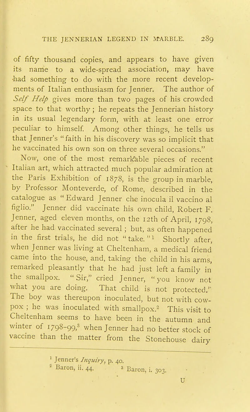 of fifty thousand copies, and appears to have given its name to a wide-spread association, may have •had something to do with the more recent develop- ments of Italian enthusiasm for Jenrier. The author of Self Help gives more than two pages of his crowded space to that worthy; he repeats the Jennerian history in its usual legendary form, with at least one error peculiar to himself. Among other things, he tells us that Jenner's faith in his discovery was so implicit that he vaccinated his own son on three several occasions. Now, one of the most remark^able pieces of recent Italian art, which attracted much popular admiration at the Paris Exhibition of 1878, is the group in marble, by Professor Monteverde, of Rome, described in the catalogue as  Edward Jenner che inocula il vaccino al figlio. Jenner did vaccinate his own child, Robert F. Jenner, aged eleven months, on the 12th of April, 1798, after he had vaccinated several ; but, as often happened in the first trials, he did not  take.  1 Shortly after, when Jenner was living at Cheltenham, a medical friend came into the house, and, taking the child in his arms, remarked pleasantly that he had just left a family in the smallpox. Sir, cried Jenner, you know not what you are doing. That child is not protected. The boy was thereupon inoculated, but not with cow- pox ; he was inoculated with smallpox.^ This visit to Cheltenham seems to have been in the autumn and winter of 1798-99,' when Jenner had no better stock of vaccine than the matter from the Stonehouse dairy ' Jenner's Inquiry, p. 40. ' Baron, ii. 44. 3 ^^^^^^ j_ ^^^^ U