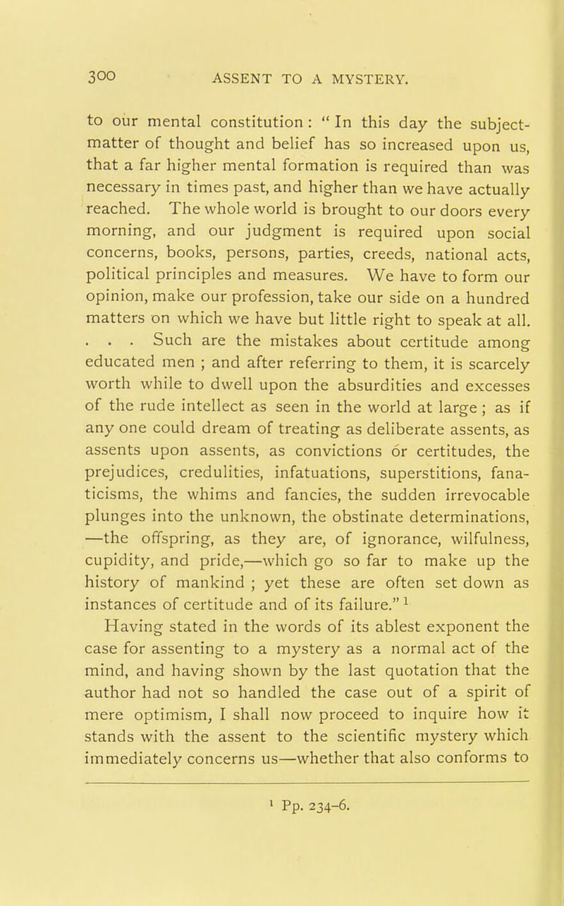 to our mental constitution :  In this day the subject- matter of thought and belief has so increased upon us, that a far higher mental formation is required than was necessary in times past, and higher than we have actually reached. The whole world is brought to our doors every morning, and our judgment is required upon social concerns, books, persons, parties, creeds, national acts, political principles and measures. We have to form our opinion, make our profession, take our side on a hundred matters on which we have but little right to speak at all. . . . Such are the mistakes about certitude among educated men ; and after referring to them, it is scarcely worth while to dwell upon the absurdities and excesses of the rude intellect as seen in the world at large ; as if any one could dream of treating as deliberate assents, as assents upon assents, as convictions or certitudes, the prejudices, credulities, infatuations, superstitions, fana- ticisms, the whims and fancies, the sudden irrevocable plunges into the unknown, the obstinate determinations, —the offspring, as they are, of ignorance, wilfulness, cupidity, and pride,—which go so far to make up the history of mankind ; yet these are often set down as instances of certitude and of its failure. ^ Having stated in the words of its ablest exponent the case for assenting to a mystery as a normal act of the mind, and having shown by the last quotation that the author had not so handled the case out of a spirit of mere optimism, I shall now proceed to inquire how it stands with the assent to the scientific mystery which immediately concerns us—whether that also conforms to > Pp. 234-6.