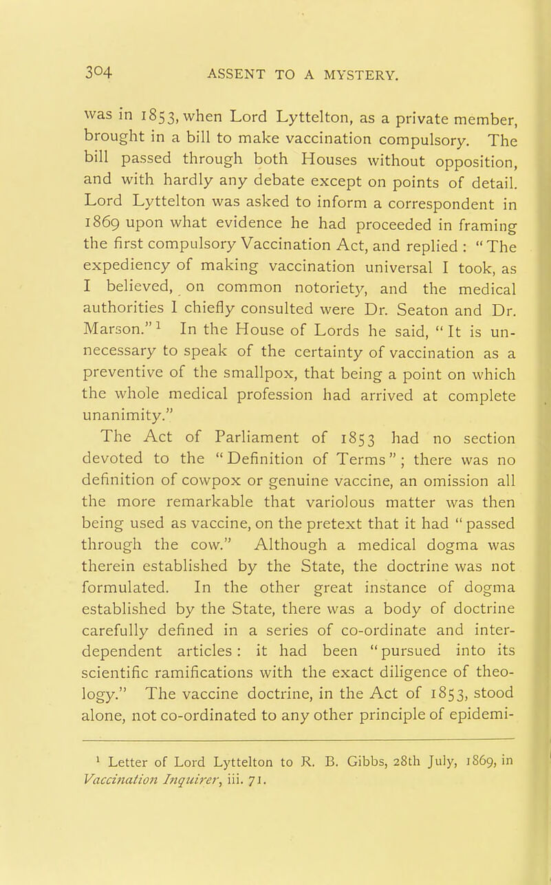 was in 1853, when Lord Lyttelton, as a private member, brought in a bill to make vaccination compulsory. The bill passed through both Houses without opposition, and with hardly any debate except on points of detail. Lord Lyttelton was asked to inform a correspondent in 1869 upon what evidence he had proceeded in framing the first compulsory Vaccination Act, and replied : The expediency of making vaccination universal I took, as I believed, on common notoriet}^, and the medical authorities 1 chiefly consulted were Dr. Seaton and Dr. Marson.^ In the House of Lords he said, It is un- necessary to speak of the certainty of vaccination as a preventive of the smallpox, that being a point on which the whole medical profession had arrived at complete unanimity. The Act of Parliament of 1853 had no section devoted to the  Definition of Terms ; there was no definition of cowpox or genuine vaccine, an omission all the more remarkable that variolous matter was then being used as vaccine, on the pretext that it had  passed through the cow. Although a medical dogma was therein established by the State, the doctrine was not formulated. In the other great instance of dogma established by the State, there was a body of doctrine carefully defined in a series of co-ordinate and inter- dependent articles: it had been pursued into its scientific ramifications with the exact dihgence of theo- logy. The vaccine doctrine, in the Act of 1853, stood alone, not co-ordinated to any other principle of epidemi- 1 Letter of Lord Lyttelton to R. B. Gibbs, 28th July, 1869, in Vacci}iatio7i Iiiqiiirer, iii. JJ.