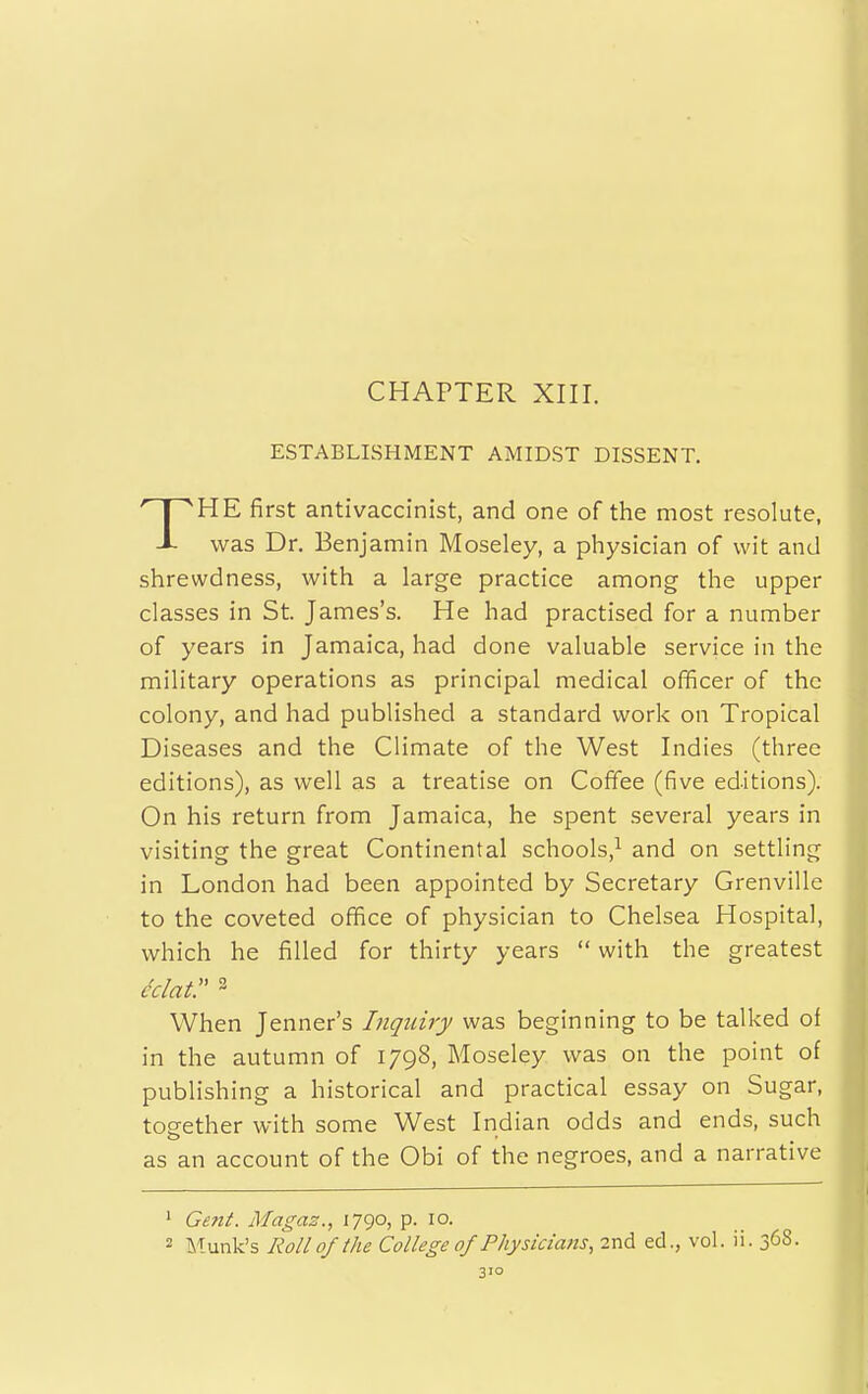 CHAPTER XIII. ESTABLISHMENT AMIDST DISSENT. HE first antivaccinist, and one of the most resolute, -L was Dr. Benjamin Moseley, a physician of wit and shrewdness, with a large practice among the upper classes in St. James's. He had practised for a number of years in Jamaica, had done valuable service in the military operations as principal medical officer of the colony, and had published a standard work on Tropical Diseases and the Climate of the West Indies (three editions), as well as a treatise on Coffee (five editions). On his return from Jamaica, he spent several years in visiting the great Continental schools,^ and on settling in London had been appointed by Secretary Grenville to the coveted office of physician to Chelsea Hospital, which he filled for thirty years  with the greatest eclatr 2 When Jenner's Inquiry was beginning to be talked of in the autumn of 1798, Moseley was on the point of publishing a historical and practical essay on Sugar, tog-ether with some West Indian odds and ends, such as an account of the Obi of the negroes, and a narrative 1 Gent. Magaz., 1790, p. 10. 2 Munk's Roll of the College of Physicians, 2nd ed., vol. ii. 368.