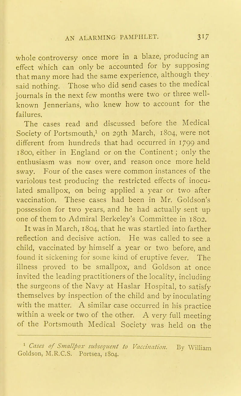 AN ALARMING PAMPHLET. whole controversy once more in a blaze, producing an effect which can only be accounted for by supposing that many more had the same experience, although they said nothing. Those who did send cases to the medical journals in the next few months were two or three well- known Jennerians, who knew how to account for the failures. The cases read and discussed before the Medical Society of Portsmouth,^ on 29th March, 1804, were not different from hundreds that had occurred in 1799 and 1800, either in England or on the Continent; only the enthusiasm was now over, and reason once more held sway. Four of the cases were common instances of the variolous test producing the restricted effects of inocu- lated smallpox, on being applied a year or two after vaccination. These cases had been in Mr. Goldson's possession for two years, and he had actually sent up one of them to Admiral Berkeley's Committee in 1802. It was in March, 1804, that he was startled into farther reflection and decisive action. He was called to see a child, vaccinated by himself a year or two before, and found it sickening for some kind of eruptive fever. The illness proved to be smallpox, and Goldson at once invited the leading practitioners of the locality, including the surgeons of the Navy at Haslar Hospital, to satisfy themselves by inspection of the child and by inoculating with the matter. A similar case occurred in his practice within a week or two of the other. A very full meeting of the Portsmouth Medical Society was held on the 1 Cases of Smallpox siibseqiceitt to Vaccination. By William Goldson, M.R.C.S. Portsea, 1804.