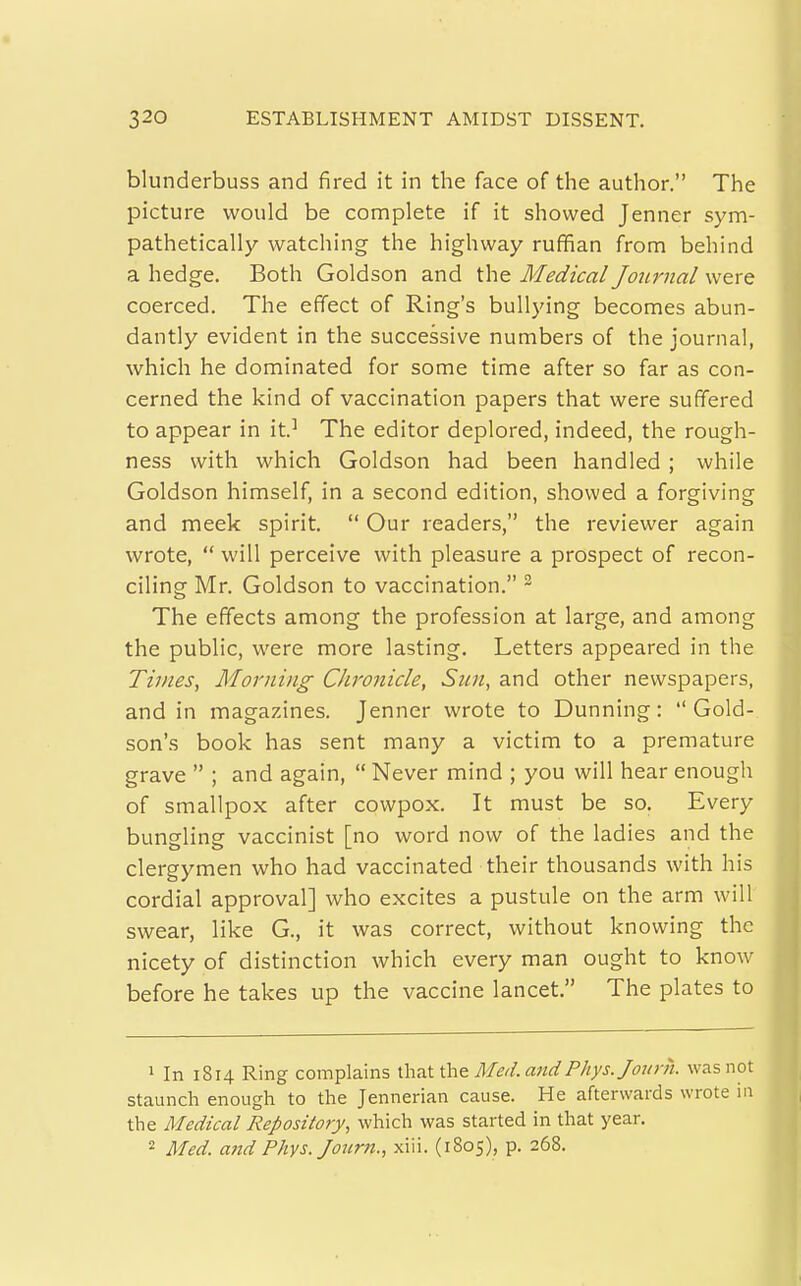 blunderbuss and fired it in the face of the author. The picture would be complete if it showed Jenner sym- pathetically watching the highway ruffian from behind a hedge. Both Goldson and the Medical Journal were coerced. The effect of Ring's bullying becomes abun- dantly evident in the successive numbers of the journal, which he dominated for some time after so far as con- cerned the kind of vaccination papers that were suffered to appear in it.^ The editor deplored, indeed, the rough- ness with which Goldson had been handled ; while Goldson himself, in a second edition, showed a forgiving and meek spirit.  Our readers, the reviewer again wrote,  will perceive with pleasure a prospect of recon- ciling Mr. Goldson to vaccination. ^ The effects among the profession at large, and among the public, were more lasting. Letters appeared in the Times, Morning Chronicle, Sun, and other newspapers, and in magazines. Jenner wrote to Dunning: Gold-, son's book has sent many a victim to a premature grave  ; and again,  Never mind ; you will hear enough of smallpox after cowpox. It must be so. Every bungling vaccinist [no word now of the ladies and the clergymen who had vaccinated their thousands with his cordial approval] who excites a pustule on the arm will swear, like G., it was correct, without knowing the nicety of distinction which every man ought to know before he takes up the vaccine lancet. The plates to 1 In 1814 Ring complains ^\\a.ti\\& Med. aridPhys.Joum. was not staunch enough to the Jennerian cause. He afterwards wrote in the Medical Repository, which was started in that year,