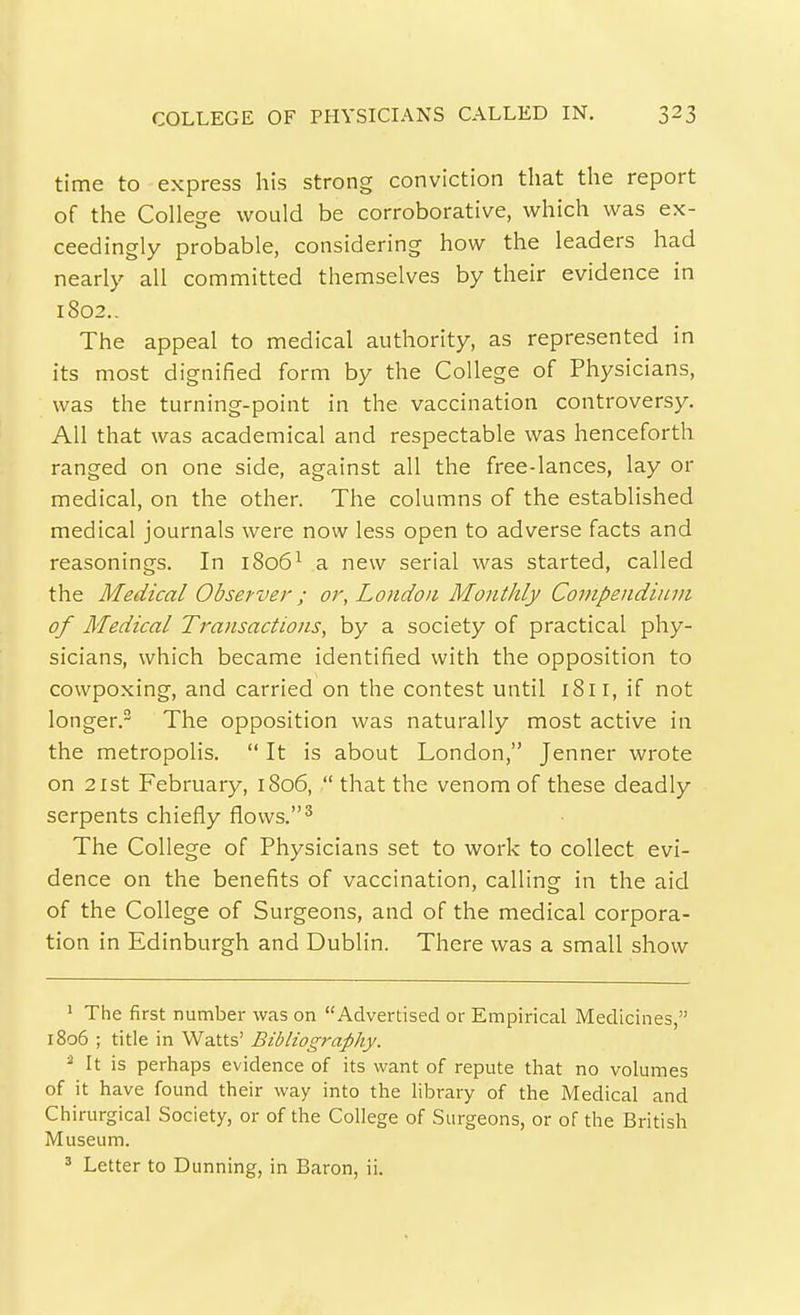 time to express his strong conviction that the report of the College would be corroborative, which was ex- ceedingly probable, considering how the leaders had nearly all committed themselves by their evidence in 1802.. The appeal to medical authority, as represented in its most dignified form by the College of Physicians, was the turning-point in the vaccination controversy. All that was academical and respectable was henceforth ranged on one side, against all the free-lances, lay or medical, on the other. The columns of the established medical journals were now less open to adverse facts and reasonings. In 1806^ a new serial was started, called the Medical Observer; or, London Monthly Compendium of Medical Transactions, by a society of practical phy- sicians, which became identified with the opposition to cowpoxing, and carried on the contest until 181 r, if not longer.^ The opposition was naturally most active in the metropolis.  It is about London, Jenner wrote on 21st February, 1806,  that the venom of these deadly serpents chiefly flows.^ The College of Physicians set to work to collect evi- dence on the benefits of vaccination, calling in the aid of the College of Surgeons, and of the medical corpora- tion in Edinburgh and Dublin. There was a small show ^ The first number was on Advertised or Empirical Medicines, 1806 ; title in Watts' Bibliography. ^ It is perhaps evidence of its want of repute that no volumes of it have found their way into the library of the Medical and Chirurgical Society, or of the College of Surgeons, or of the British Museum. ^ Letter to Dunning, in Baron, ii.