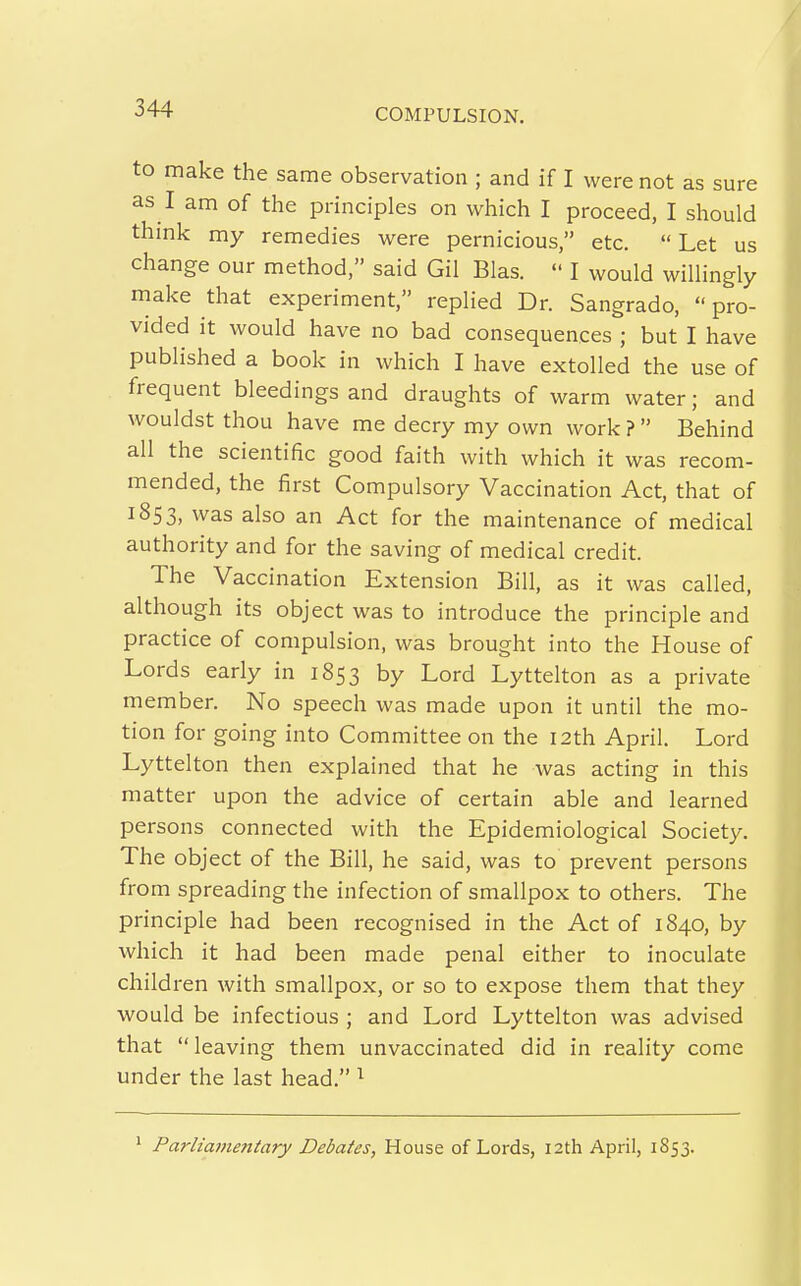 to make the same observation ; and if I were not as sure as I am of the principles on which I proceed, I should think my remedies were pernicious, etc. Let us change our method, said Gil Bias.  I would willingly make that experiment, replied Dr. Sangrado, pro- vided it would have no bad consequences ; but I have published a book in which I have extolled the use of frequent bleedings and draughts of warm water; and wouldst thou have me decry my own work ?  Behind all the scientific good faith with which it was recom- mended, the first Compulsory Vaccination Act, that of 1853, was also an Act for the maintenance of medical authority and for the saving of medical credit. The Vaccination Extension Bill, as it was called, although its object was to introduce the principle and practice of compulsion, was brought into the House of Lords early in 1853 by Lord Lyttelton as a private member. No speech was made upon it until the mo- tion for going into Committee on the 12th April. Lord Lyttelton then explained that he was acting in this matter upon the advice of certain able and learned persons connected with the Epidemiological Society. The object of the Bill, he said, was to prevent persons from spreading the infection of smallpox to others. The principle had been recognised in the Act of 1840, by which it had been made penal either to inoculate child ren with smallpox, or so to expose them that they would be infectious ; and Lord Lyttelton was advised that leaving them unvaccinated did in reality come under the last head. ^ * Parliamentary Debates, House of Lords, 12th April, 1S53.