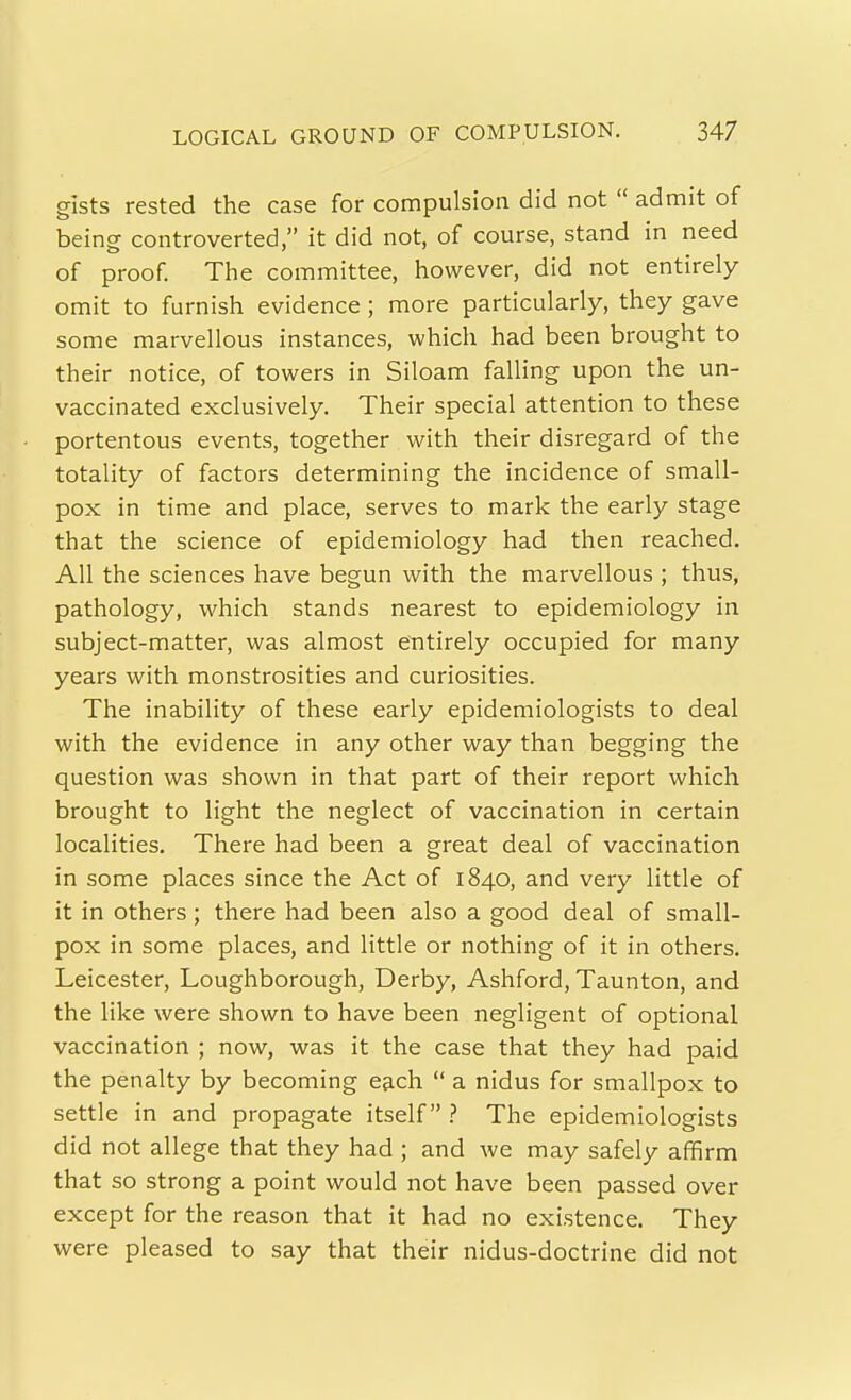 gists rested the case for compulsion did not  admit of being controverted, it did not, of course, stand in need of proof. The committee, however, did not entirely omit to furnish evidence; more particularly, they gave some marvellous instances, which had been brought to their notice, of towers in Siloam falling upon the un- vaccinated exclusively. Their special attention to these portentous events, together with their disregard of the totality of factors determining the incidence of small- pox in time and place, serves to mark the early stage that the science of epidemiology had then reached. All the sciences have begun with the marvellous ; thus, pathology, which stands nearest to epidemiology in subject-matter, was almost entirely occupied for many years with monstrosities and curiosities. The inability of these early epidemiologists to deal with the evidence in any other way than begging the question was shown in that part of their report which brought to light the neglect of vaccination in certain localities. There had been a great deal of vaccination in some places since the Act of 1840, and very little of it in others; there had been also a good deal of small- pox in some places, and little or nothing of it in others. Leicester, Loughborough, Derby, Ashford, Taunton, and the like were shown to have been negligent of optional vaccination ; now, was it the case that they had paid the penalty by becoming e&ch  a nidus for smallpox to settle in and propagate itself ? The epidemiologists did not allege that they had ; and we may safely affirm that so strong a point would not have been passed over except for the reason that it had no existence. They were pleased to say that their nidus-doctrine did not