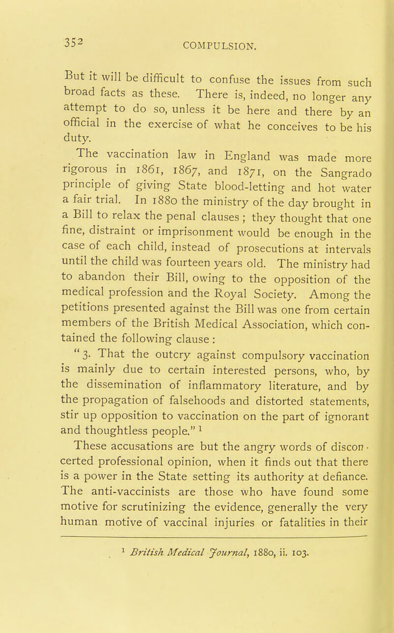 But it will be difficult to confuse the issues from such broad facts as these. There is, indeed, no longer any attempt to do so, unless it be here and there by an official in the exercise of what he conceives to be his duty. The vaccination law in England was made more rigorous in i86i, 1867, and 1871, on the Sangrado principle of giving State blood-letting and hot water a fair trial. In 1880 the ministry of the day brought in a Bill to relax the penal clauses ; they thought that one fine, distraint or imprisonment would be enough in the case of each child, instead of prosecutions at intervals until the child was fourteen years old. The ministry had to abandon their Bill, owing to the opposition of the medical profession and the Royal Society. Among the petitions presented against the Bill was one from certain members of the British Medical Association, which con- tained the following clause :  3. That the outcry against compulsory vaccination is mainly due to certain interested persons, who, by the dissemination of inflammatory literature, and by the propagation of falsehoods and distorted statements, stir up opposition to vaccination on the part of ignorant and thoughtless people. ^ These accusations are but the angry words of discon • certed professional opinion, when it finds out that there is a power in the State setting its authority at defiance. The anti-vaccinists are those who have found some motive for scrutinizing the evidence, generally the very human motive of vaccinal injuries or fatalities in their ' British Medical Journal, 1880, ii. 103.