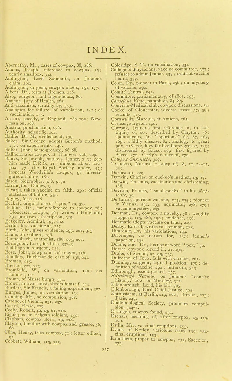 INDEX. Abernethy, Mr., cases of cowpox, 88, i86. Adams, Joseph, reference to cowpox, 35 ; pearly smallpox, 334. Addington, Lord bidmouth, on Jenner's claim, 201. Addington, surgeon, cowpox ulcers, 151, 177, Albers, Dr., tests at Bremen, 216. AIsop, surgeon, and Ingen-housz, 86. Amiens, Jury of Health, 265. Anti-vaccinists, scrutiny by, 353. Apologies for failure, of variolation, 142 ; of vaccination, 155. Assent, speedy, in England, 189-192 ; New- man on, 298. Austria, proclamation, 236. Authority, scientific, 204. Baillie, Dr. M., evidence of, igg. Baker, Sir George, adopts Sutton's method, 137 ; on experiments, 142. Baker, John, horse-greased, 66-68. Ballhorn tries cowpox at Hanover, 206, 209. Banks, Sir Joseph, employs Jenner, 2,3; gets him made F.R.S., 11 ; dubious about cow- pox, 37 ; the Royal Society under, 47 ; inspects Woodville's cowpox, 98 ; investi- gates a failure, 181. Baron, biographer, 3, 8, 9, 72. Barrington, Daines, 9. Bavaria, takes vaccine on faith, 230 ; official statistics of failure, 351. Bayley, Miss, 216. Beckett, original use of pox, 29, 32. Beddoes, Dr., early reference to cowpox, 36 ; Gloucester cowpox, 56 ; writes to Hufeland, 89; proposes subscription, 315. Berkeley, Admiral, 193, 202. Berlin, first vaccine at, 217. Birch, John, gives evidence, 195, 201, 315. Blane, Sir Gilbert, 196. Blumenbach, anatomist, 188, 205, 207. Boringdon, Loi-d, his bills, 332-3. Boddington, surgeon, 132. Biise, Jobst, cowpox at Gattingen, 356. Boufflers, Duchesse de, case of, 138, 241. Bremen, 215. Breslau, 222, 223. Bromfeild, W., on variolation, 140; his failures, 141. Brown, of Musselburgh, 331. Brown, antivaccinist, shoots himself, 314. Burdett, Sir Francis, a failing experiment, 327. Burges, James, on variolation, 134. Canning, Mr., no compulsion, 328. Careno, of Vienna, 231, 237. Cassel, Hesse, 229. Ceely, Robert, 42, 43, 6r, 270. Cigar-pox, in Belgian soldiers, 152. Clapham, cowpox ulcers, 79, 178. Clayton, familiar with cowpox and grease, 56, 60. Cline, Henry, tries cowpox, 71 ; letter edited, 91. Cobbett, William, 315, 335. Coleridge, S. T., on vaccination, 331. College of Physicians, vaccine committee, 323 ; refuses to admit Jenner, 339 ; seats at vaccine board, 337. Colon, Dr., pioneer in Paris, 256 ; on mystery of vaccine, 292. Comite Central, 242. Committee, parliamentary, of 1802, 193. Conscious View, pamphlet, 84, 85. Convivio-Medical club, cowpox discussions, 54. Cooke, of Gloucester, adverse cases, 57, 59 ; recants, 315. Cornwallis, Marquis, at Amiens, 265. Creaser, surgeon, 190. Covvpox, Jenner's first reference to, 19 ; an- tiquity of, 20 ; described by Clayton, 56; spontaneous, 61 ;  spurious, 62, 87, 163, 169 ; a filthy disease, 84 ; analogy to great pox, 118-122, how far like horse-grease, 123; discovered by Sacco, 269 ; first figured by Sacco, 270 : Ceely's picture of, 270. Cowpox Chrojiicle, 329. Cuckoo, Natural History of, 8, 11,14-17, 207. Darmstadt, 229. Darwin, Charles, on cuckoo's instinct, 13, 17. Darwin, Erasmus, vaccination and christening, 188. Davison, Francis,  small-pocks  in his Rap- sodie, 30. De Carro, spurious vaccine, 214, 234; pioneer in Vienna, 231, 233, equinator, 278, 279 ; vaccine mystery, 293. Denman, Dr., cowpox a novelty, 78 ; weighty support, 175, 186, igo ; evidence, 196. Denmark adopts vaccine on trust, 216. Derby, Earl of, writes to Denman, 175. Dimsdale, Dr., his variolations, 139. Distemper, vaccination for, 237; Jenner's paper on, 237. Donne, Rev. Dr., his use of word pox, 30. Dorset, cowpox legend in, 21, 194. Drake, of Stroud, 92, 95, 127. Dufresne, of Toux, fails with vaccine, 261. Dunning, surgeon, logical position, 176 ; de- finition of vaccine, 292 ; letters to, 319. Edinburgh, a.ssent gained, 187. Edinburf^h Review, on Jenner's concise history, 162 ; on Moseley, 312. Ellenborough, Lord, his bill, 303. Ellenborough, Lord Chief Justice, 322. Enthiisiasni, at Berlin, 219, 222 ; Breslau, 223 ; Paris, 247. Epidemiological Society, promotes compul- sion, 344-8. Erlangen, cowpox found, 231. Eschars, meaning of, after cowpox, 45, no, 120. Estlin, Mr., vaccina! eruptions, 153. Evans, of Ketley, variolous tests, 130; vac- cinal eruptions, 153.. Exanthem, proper to cowpox, 153, Sacco on 273-