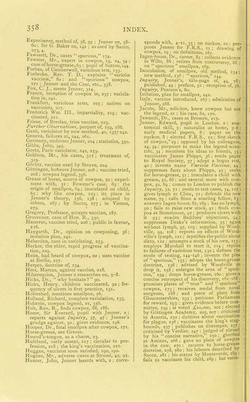 Experiment, method of, 38, 39 ; Jenner on, 58- 00 ; Sir G. Baker on, 142 ; as used by Sacco, 273.4- Fawssett, Dr., cases spurious, 174. Fewster, Mr., expert in cowpox, 19, 24, 54 ; case of horse-grease, 63 ; pupil of Sutton, 144. Forbes, of Camberwell, variolous test, 133. Fosbroke, Rev. T. D., explains ''variola; vaccinae, 80; and spurious cowpo.x, 171 ; Jenner and the Czar, etc., 338. Fox, C. J., meets Jenner, 314. France, reception of cowpox in, 237 ; variola- tion in, 241. Frankfurt, variolous tests, 225; satires on vaccinists, 227. Frederick Wm. III., impartiality, 219 ; vac- cinated, 221. Friese, of Breslau, tries vaccine, 223. Further Observaitons, purport of, 159, 166. Gatti, variolator by new method, 40, 137,' 242. Geneva, failures at, 244, 261. Germany, endorses Jenner, 204 ; statistics, 350. Gibbs, John, 349. Goetz, Paris variolator, 242, 253. Goldson, Mr., his cases, 317 ; treatment of, Gorlitz, vaccine used by Struve, 224. Gottingen, hohours Jenner, 206 ; vaccine tried, 208 ; cowpox legend, 356. Grease of horse, source of cowpox, 50; experi- ment with, 51 ; Fewster's case, 63 ; the origin of smallpox, 64 ; inoculated on child, 65; why like cowpox, 123; its place in Jenner's theory, 156, 158 ; adopted by others, 167 ; by Sacco, 277; in Vienna, 279. Gregory, Professor, accepts vaccine, 187. Grosvenor, case of Hon. R., 330. Hanover, vaccine tried, 206 ; public in favour, 228. Haygarth, Dr., opinion on cowpoxing, 36; isolation plan, 242. Heberden, care in variolating, 253. Hecker, the elder, rapid progress of vaccina- tion, 229. Heim, had heard of cowpox, 22 ; uses vaccine at Berlin, 217. Herpes, doctrine of, 154. Herz, Marcus, against vaccine, 218. Hibernation, Jenner s researches on, 5-8. Hicks, Dr.,  why hesitate ?  90. Hicks, Henry, children vaccinated, 92 ; fre- quency of ulcers in first practice, 151. Holinshed, mentions smallpox, 26, Holland, Richard, complete variolation, 135. Holstein, cowpo.x legend, 21, 356. Holt, Rev. R., finds cowpox, 88, 186. Home, Sir Everard, pupil with Jenner, 2 ; reports against Inquiry, 37, 47 ; Jenner's grudge against, 50 ; gives evidence, 196. Hooper, Dr., fatal smallpox after cowpox, 171. Horse-grease, see Grea.se. Hound's-tongue, as a charm, 23. Hufeland, early assent, 217 ; circular to pro- fession, 218 ; the king's vaccination, 221. Huggan, vaccinist soon satisfied, 190, 192. Hughes, Mr., adverse cases at Stroud, 45, 95. Hunter, John, Jenner boards with, 2 ; corre- sponds with, 4-11, 33 ; on cuckoo, 10; pro- poses Jenner for F.R.S., 11 ; drawing of cowpox, 19 ; on definitions, 161. Ingen-housz, Dr., career, 85 ; collects evidence in Wilts, 86 ; retires from controversy, 88 ; on  spurious  smallpox, 169. Inoculation, of smallpox, old method, 134; new method, 136; spurious, 144. Inquiry, Jenner's, title-page of, 44, 78; published, 49 ; preface, 52 ; reception of, 78. Inquiry, Pearson's, 80. Isolation, plan for smallpox, 242. Italy, vaccine introduced, 267 ; admiration of Jenner, 288. Jacobs, Mr., solicitor, knew cowpox but not the legend, 21 ; his case, 82, 170. Jawandt, Dr., cases at Bremen, 215. Jenner, Edward, pupil in London, 2 ; ana- tomical skill, 3 ; naturalist at home, 5-8 ; early medical papers, 8 ; paper on the cuckoo, 8 ; elected F.R.S., 12 ; first sketch of cowpox, 19 ; opposed by his colleagues, 24. 54; purposes to make the legend scien- tific, 34 ; mentions his ideas to friends, 35 ; vaccinates James Phipps, 36 ; sends paper to Royal Society, 37 ; adopt a bogus test, 40 : invents name l/'ariolte Vaccijice, 44 ; suppresses facts about Phipps, 45 ; seeks for horse-grease, 51 ; inoculates a child with grease, 51, 66 ; and several more with cow- pox, 52, 69 ; comes to London to publish the Inquiry, 52, 71 ; omits to test cases, 74, 127 ; gives lymph to Cline, 71; defends the new name, 79 ; calls Sims a snarling fellow, 83; answers Ingen-housz, 87, 169 ; has no lymph, go ; fails to raise new stock, 91 ; finds cow- pox at Stonehouse, 92 ; produces ulcers with it 93; evades fSeddoes' objections, 94; suppresses Drake's information, 95 ; again without lymph, 97, 103 ; supplied by Wood- ville, 99, 108 ; reports on effects of Wood- ville's lymph, in ; mystifies the public about ditto, 112 ; attempts a stock of his own, 113 ; employs Marshall to start it, 114 ; replies to failures of variolous test, 132 ; defines the mode of testing, 144-146 ; invents the plea of  spurious, 155 ; adopts the horse-grease doctrine, 156 ; advised by Woodville to drop it, 158 ; enlarges the area of  spuri- ous, 159 ; drops horse-grease, 160 ; gives a concise retrospect of his discover)', 161-168^: promises plates of true and  spurious cowpox, 173 ; receives medal from naval surgeons, 188 ; and piece of plate from Gloucestershire, 193 ; petitions Parliament for reward, 193 ; gives evidence before com- mittee, 199 ; is voted ;(;io,ooo, 201 ; ple94 by Gottingen Academy, 205, 207 : criticised in Austria, 232 ; dubious about vaccination for plague, 236 ; vaccinates the king's stag- hounds, 237 ; publishes on distemper, 237; criticised by Verdier, 247 ; jud,ged of 3°™*^ by his  concise narrative, 250 ; glorified at Amiens, 266 ; gave no plate of cowpox in the cow, 270; returns to horse-grease doctrine, 278, 280 ; his labours descnbed by Sacco, 281 ; his statue by Montevcrde, 289 : fails to vaccinate his child, 289 ; but vario-