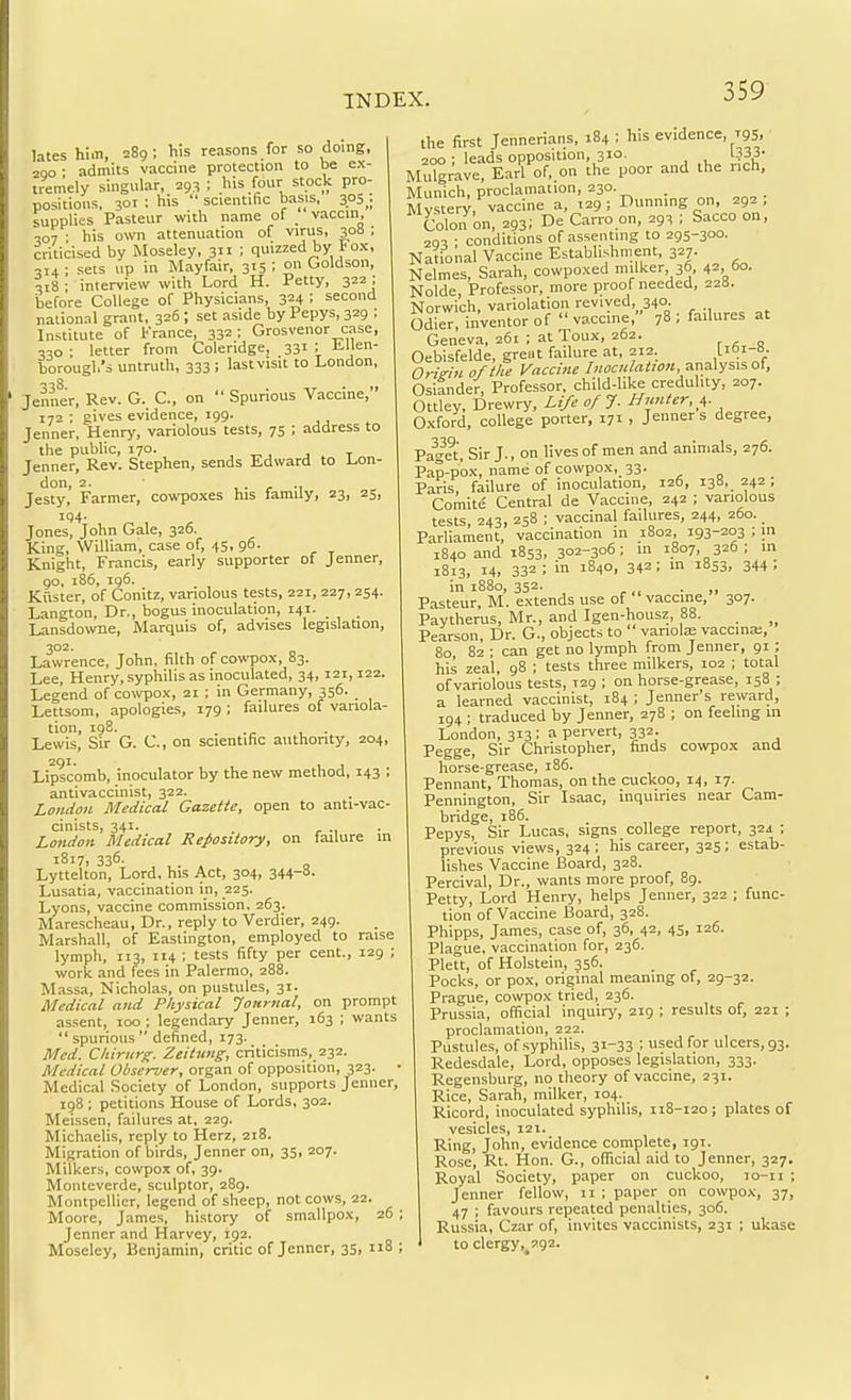 lateshim, 289; his reasons for so doing, 2QO : admits vaccine protection to be ex- tremely singuiar, 293 ; his four stock pro- positions, 301 ; his  scientific basis, 305 . supplies Pasteur with name of _' vaccin, 307 : his own attenuation of virus, 308 ; criticised by Moseley, 3 : quizzed by Fox, 314; sets up in Mayfair, 315 ; on Goldson, 318 ; interview with Lord H. Petty, 322; before College of Physicians, 324 : second national grant, 326; set aside by Pepys, 329 ; Institute of France, 332; Grosvenor case, 330 ; letter from Coleridge, 331 ; tllen- borougl.'s untruth, 333 ; lastvisit to London, Jenner, Rev. G. C, on  Spurious Vaccine, 172 ; gives evidence, 199. Jenner, Henry, variolous tests, 75 ; address to the public, 170. , -r,, j t Jenner, Rev. Stephen, sends Edward to Lon- don, 2. ,. ^ ., Jesty, Farmer, cowpoxes his family, 23, 25, 194. Jones, John Gale, 326. King, William, case of, 45, 96. Knight, Francis, early supporter of Jenner, go, 186, ig6. Kuster, of Conitz, variolous tests, 221, 227, 254. Langton, Dr., bogus inoculation, 141. Lansdowne, Marquis of, advises legislation, 302. Lawrence, John, filth of cowpox, 83. Lee, Henry, syphilis as inoculated, 34,121,122. Legend of cowpox, 21 ; in Germany, 356. Lettsom, apologies, 179 ; failures of variola- tion, 198. . . Lewis, Sir G. C, on scientific auttiority, 204, 291. , Lipscomb, inoculator by the new method, 143 ; antivaccinist, 322. London Medical Gazette, open to anti-vac- cinists, 341. . ^ ., . London Medical Repository, on failure in 1817, 336. Lyttelton, Lord, his Act, 304, 344-8. Lusatia, vaccination in, 225. Lyons, vaccine commission, 263. Marescheau, Dr., reply to Verdier, 249. Marshall, of Easlington, employed to raise lymph, 113, 114 ; tests fifty per cent., 129 ; work and fees in Palermo, 288. Massa, Nicholas, on pustules, 31. Medical and Physical Journal, on prompt assent, 100 ; legendary Jenner, 163 ; wants  spurious  defined, 173. Med. Cliirurg. Zeitnng, criticisms, 232. Medical Observer, organ of opposition, 323. • Medical Society of London, supports Jenner, 198 ; petitions House of Lords, 302. Mei-ssen, failures at, 229. Michaelis, reply to Herz, 218. Migration of birds, Jenner on, 35, 207. Milkers, cowpox of, 39. Monteverde, sculptor, 289. Montpellier, legend of sheep, not cows, 22. Moore, James, history of smallpox, 26 Jenner and Harvey, 192. Moseley, Benjamin, critic of Jenner, 35, 118 the first Jennerians, 184 : his evidence, T95 ■ 200 ■ leads opposition, 310. 1333' Mu°grave, Earl of..on the poor and the rich, Munich, proclamation, 230. Mys er^,'^vaccine a, 129; Dunning on, 292; Colon on, 293; D<= Carro on, 293 ; Sacco on, 293 • conditions of assenting to 295-300. National Vaccine Establishment, 327. Nelmes, Sarah, cowpoxed milker 36, 42 60. Nolde Professor, more proof needed, 228. Norwich, variolation revived, 340. Odier, inventor of vaccine, 78: failures at Geneva, 261 ; at Toux, 262. Oebisfelde, great failure at, 212. L'^'-.- Oris-in of the Vaccine analysis of, Osiander, Professor, child-like credulity, 207. Ottley, Drewry, Life of J. Hunter, i,. Oxford, college porter, 171 , Jenner s degree, Pag^et, Sir J., on lives of men and animals, 276. Pap-pox, name of cowpox, 33. Paris failure of inoculation, 126, 138, 242; Comite Central de Vaccine, 242 ; variolous tests, 243, 258 ; vaccinal failures, 244, 260.. Parliament, vaccination in 1802, 193-203 ; in 1840 and 1853, 302-306; in 1807, 326 ; in 1813, 14, 332 ; in 1840, 342; in 1853, 344 ; in 1880, 352. . Pasteur, M. extends use of vaccine, 307. Paytherus, Mr., and Igen-housz, 88. Pearson, Dr. G., objects to variola; vaccina:, 80 82 ; can get no lymph from Jenner, 91; his zeal, 98 ; tests three milkers, 102 ; total of variolous tests, 129 ; on horse-grease, 158 ; a learned vaccinist, 184 ; Jenner's reward, 194 ; traduced by Jenner, 278 ; on feeling in London, 313; a pervert, 332. Pegge, Sir Christopher, finds cowpox and horse-grease, 186. Pennant, Thomas, on the cuckoo, 14, 17. Pennington, Sir Isaac, inquiries near Cam- bridge, 186. Pepys, Sir Lucas, signs college report, 324 ; previous views, 324 ; his career, 325 ; estab- lishes Vaccine Board, 328. Percival, Dr., wants more proof, 89. Petty, Lord Henry, helps Jenner, 322 ; func- tion of Vaccine Board, 328. Phipps, James, case of, 36, 42, 45, 126. Plague, vaccination for, 236. Plett, of Holstein, 356. Pocks, or pox, original meaning of, 29-32. Prague, cowpox tried, 236. Prussia, official inquiry, 219 ; results of, 221 ; proclamation, 222. Pustules, of syphilis, 31-33 ; used for ulcers, 93. Redesdale, Lord, opposes legislation, 333. Regensburg, no theory of vaccine, 231. Rice, Sarah, milker, 104. Ricord, inoculated syphilis, 118-120; plates of vesicles, 121. Ring, John, evidence complete, 191. Rose, Rt. Hon. G., official aid to Jenner, 327. Royal Society, paper on cuckoo, 10-11 ; Jenner fellow, 11 ; paper on cowpox, 37, 47 ; favours repeated penalties, 306. Russia, Czar of, invites vacclnists, 231 ; ukase to clergy, 292.