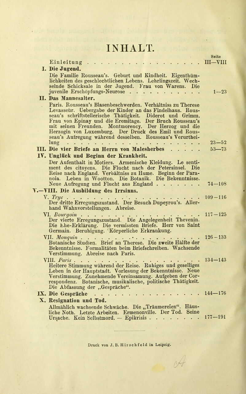 INHALT Seite III—VIII Einleitung I. Die Jugend. Die Familie Rousseau’s. Geburt und Kindheit. Eigentüm- lichkeiten des geschlechtlichen Lebens. Lehrlingszeit. Wech- selnde Schicksale in der Jugend. Frau von Warens. Die juvenile Erschöpfungs-Neurose 1—23 n. Das Mannesalter. Paris. Rousseau’s Blasenbeschwerden. Verhältniss zu Therese Levasseür. Uebergabe der Kinder an das Findelhaus. Rous- seau’s schriftstellerische Thätigkeit. Diderot und Grimm. Frau von Epinay und die Eremitage. Der Bruch Rousseau’s mit seinen Freunden. Montmorency. Der Herzog und die Herzogin von Luxemburg. Der Druck des Emil und Rous- seau’s Aufregung während desselben. Rousseau’s Verurtei- lung 23—52 m. Die vier Briefe an Herrn von Malesherbes 53—73 IV. Unglück und Beginn der Krankheit. Der Aufenthalt in Motiers. Armenische Kleidung. Le Senti- ment des citoyens. Die Flucht nach der Petersinsel. Die Reise nach England. Verhältniss zu Hume. Beginn der Para- noia. Leben in Wootton. Die Botanik. Die Bekenntnisse. Neue Aufregung und Flucht aus England 74—108 V.—VIII. Die Ausbildung des Irrsinns. V. Trye 109 — 116 Der dritte Erregungszustand. Der Besuch Dupeyrou’s. Aller- hand Wahnvorstellungen. Abreise. VI. Bourgoin 117 — 125 Der vierte Erregungszustand. Die Angelegenheit Thevenin. Die Ehe-Erklärung. Die vermissten Briefe. Herr von Saint Germain. Beruhigung. ' Körperliche Erkrankung. VII. Monquin • 126 — 133 Botanische Studien. Brief an Therese. Die zweite Hälfte der Bekenntnisse. Formalitäten beim Briefschreiben. Wachsende Verstimmung. Abreise nach Paris. VIII. Paris . . 134-143 Heitere Stimmung während der Reise. Ruhiges und geselliges Leben in der Hauptstadt. Vorlesung der Bekenntnisse. Neue Verstimmung. Zunehmende Vereinsamung. Aufgeben der Co.r- respondenz. Botanische, musikalische, politische Thätigkeit. Die Abfassung der „Gespräche“. IX. Die Gespräche 144—176 X. Resignation und Tod. Allmählich wachsende Schwäche. Die „Träumereien“. Häus- liche Noth. Letzte Arbeiten. Ermenonville. Der Tod. Seine Ursache. Kein Selbstmord. — Epikrisis 177—191 Druck von J. B. Hirschfeld in Leipzig.
