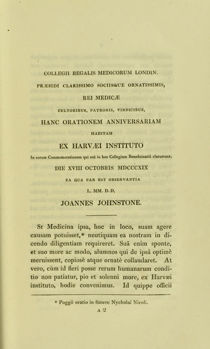 % COLLEGII REGALIS MEDICORUM LONDIN. PRJESIDI CLARISSIMO SOCIISGLUE ORNATISSIMIS* REI MEDICiE CULTORIBUS, PATRONIS, VINDICIBUS, HANC ORATIONEM ANNIVERSARIAM HABITAM EX HARYtEI instituto In eorum Commemorationem qui sua in hoc Collegium Beneficientia claruerunt* DIE XVIII OCTOBRIS MDCCCXIX EA QUA PAR EST OBSERVANTIA L. MM. D.D. JOANNES JOHNSTONE. Si Medicina ipsa, hoc in loco, suam agere causam potuisset,* neutiquam ea nostram in di- cendo diligentiam requireret. Sua enim sponte, et suo more ac modo, alumnos qui de ipsa optimi meruissent, copiosi atque ornate collaudaret. At vero, ciim id fieri posse rerum humanarum condi- tio non patiatur, pio et solenni more, ex Harvsei instituto, hodie convenimus. Id quippe officii * Poggii oratio in funere Nycholai Nicoli. C) A