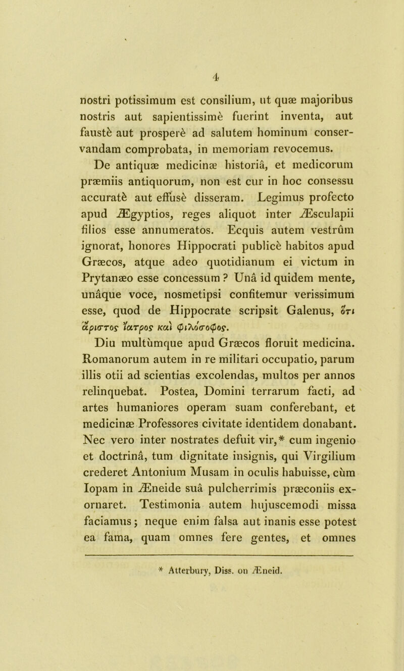 nostri potissimum est consilium, ut quae majoribus nostris aut sapientissime fuerint inventa, aut fausti aut prosperi ad salutem hominum conser- vandam comprobata, in memoriam revocemus. De antiquae medicinae historia, et medicorum praemiis antiquorum, non est cur in hoc consessu accurati aut effusi disseram. Legimus profecto apud iEgyptios, reges aliquot inter iEsculapii filios esse annumeratos. Ecquis autem vestrum ignorat, honores Hippocrati publici habitos apud Graecos, atque adeo quotidianum ei victum in Prytanaeo esse concessum ? Una id quidem mente, unaque voce, nosmetipsi confitemur verissimum esse, quod de Hippocrate scripsit Galenus, oti OLplVTOS 'IcLTpOS KOU <pl7i0(T0(p0?. Diu multumque apud Graecos floruit medicina. Romanorum autem in re militari occupatio, parum illis otii ad scientias excolendas, multos per annos relinquebat. Postea, Domini terrarum facti, ad artes humaniores operam suam conferebant, et medicinae Professores civitate identidem donabant. Nec vero inter nostrates defuit vir,* cum ingenio et doctrina, tum dignitate insignis, qui Virgilium crederet Antonium Musam in oculis habuisse, cum Iopam in iEneide sua pulcherrimis praeconiis ex- ornaret. Testimonia autem hujuscemodi missa faciamus; neque enim falsa aut inanis esse potest ea fama, quam omnes fere gentes, et omnes * Atterbury, Diss. on TEneid.