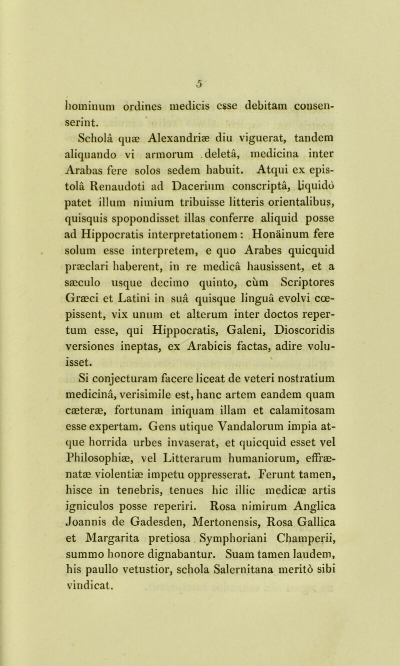 hominum ordines medicis esse debitam consen- serint. Schola quae Alexandriae diu viguerat, tandem aliquando vi armorum deleta, medicina inter Arabas fere solos sedem habuit. Atqui ex epis- tola Renaudoti ad Dacerium conscripta, liquido patet illum nimium tribuisse litteris orientalibus, quisquis spopondisset illas conferre aliquid posse ad Hippocratis interpretationem : Honainum fere solum esse interpretem, e quo Arabes quicquid praeclari haberent, in re medica hausissent, et a saeculo usque decimo quinto, cum Scriptores Graeci et Latini in sua quisque lingua evolvi coe- pissent, vix unum et alterum inter doctos reper- tum esse, qui Hippocratis, Galeni, Dioscoridis versiones ineptas, ex Arabicis factas, adire volu- isset. Si conjecturam facere liceat de veteri nostratium medicina, verisimile est, hanc artem eandem quam caeterae, fortunam iniquam illam et calamitosam esse expertam. Gens utique Vandalorum impia at- que horrida urbes invaserat, et quicquid esset vel Philosophiae, vel Litterarum humaniorum, effrae- natae violentiae impetu oppresserat. Ferunt tamen, hisce in tenebris, tenues hic illic medicae artis igniculos posse reperiri. Rosa nimirum Anglica Joannis de Gadesden, Mertonensis, Rosa Gallica et Margarita pretiosa Symphoriani Champerii, summo honore dignabantur. Suam tamen laudem, his paullo vetustior, schola Salernitana merito sibi vindicat.