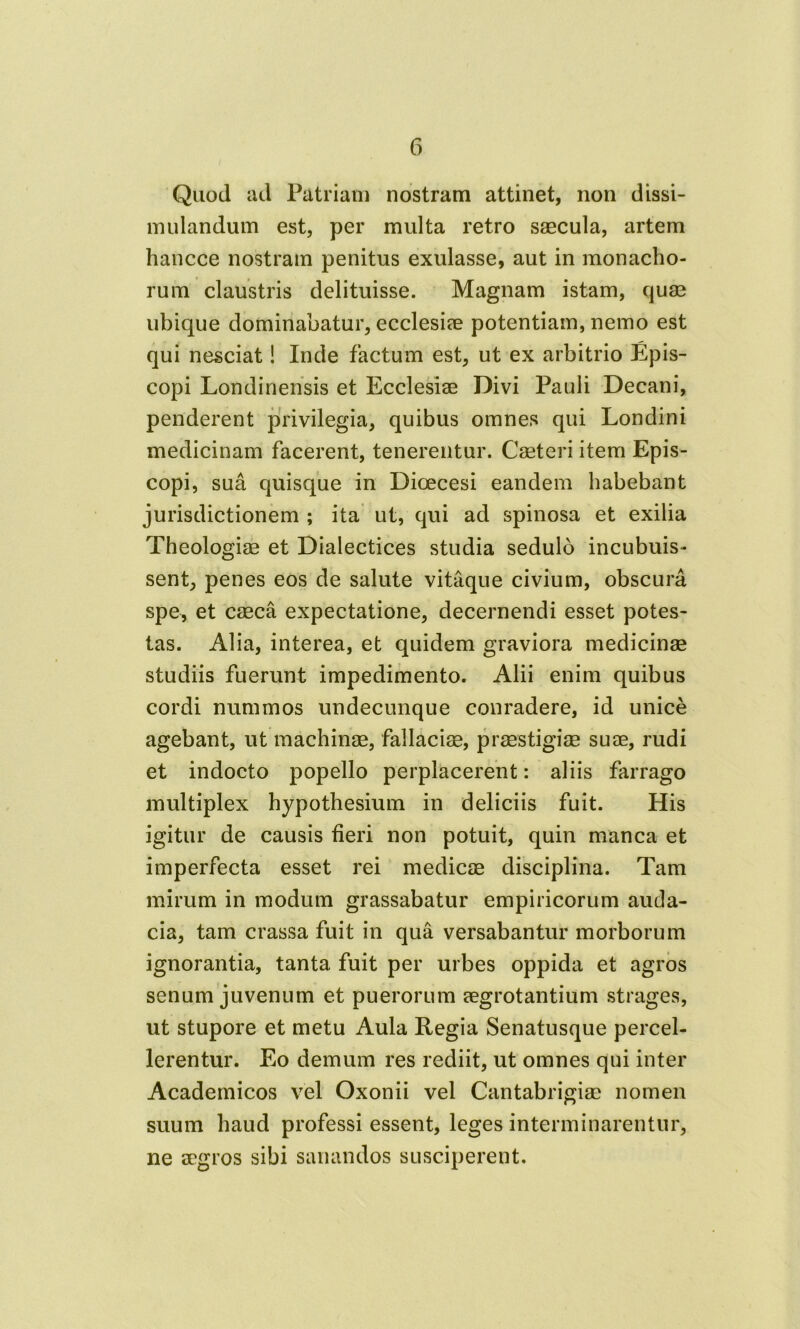Quod ad Patriam nostram attinet, non dissi- mulandum est, per multa retro saecula, artem hancce nostram penitus exulasse, aut in monacho- rum claustris delituisse. Magnam istam, quae ubique dominabatur, ecclesiae potentiam, nemo est qui nesciat! Inde factum est, ut ex arbitrio Epis- copi Londinensis et Ecclesiae Divi Pauli Decani, penderent privilegia, quibus omnes qui Londini medicinam facerent, tenerentur. Caeteri item Epis- copi, sua quisque in Dioecesi eandem habebant jurisdictionem ; ita ut, qui ad spinosa et exilia Theologiae et Dialectices studia sedulo incubuis- sent, penes eos de salute vitaque civium, obscura spe, et caeca expectatione, decernendi esset potes- tas. Alia, interea, et quidem graviora medicinae studiis fuerunt impedimento. Alii enim quibus cordi nummos undecunque conradere, id unice agebant, ut machinae, fallaciae, praestigiae suae, rudi et indocto popello perplacerent: aliis farrago multiplex hypothesium in deliciis fuit. His igitur de causis fieri non potuit, quin manca et imperfecta esset rei medicae disciplina. Tam mirum in modum grassabatur empiricorum auda- cia, tam crassa fuit in qua versabantur morborum ignorantia, tanta fuit per urbes oppida et agros senum juvenum et puerorum aegrotantium strages, ut stupore et metu Aula Regia Senatusque percel- lerentur. Eo demum res rediit, ut omnes qui inter Academicos vel Oxonii vel Cantabrigiae nomen suum haud professi essent, leges interminarentur, ne aegros sibi sanandos susciperent.