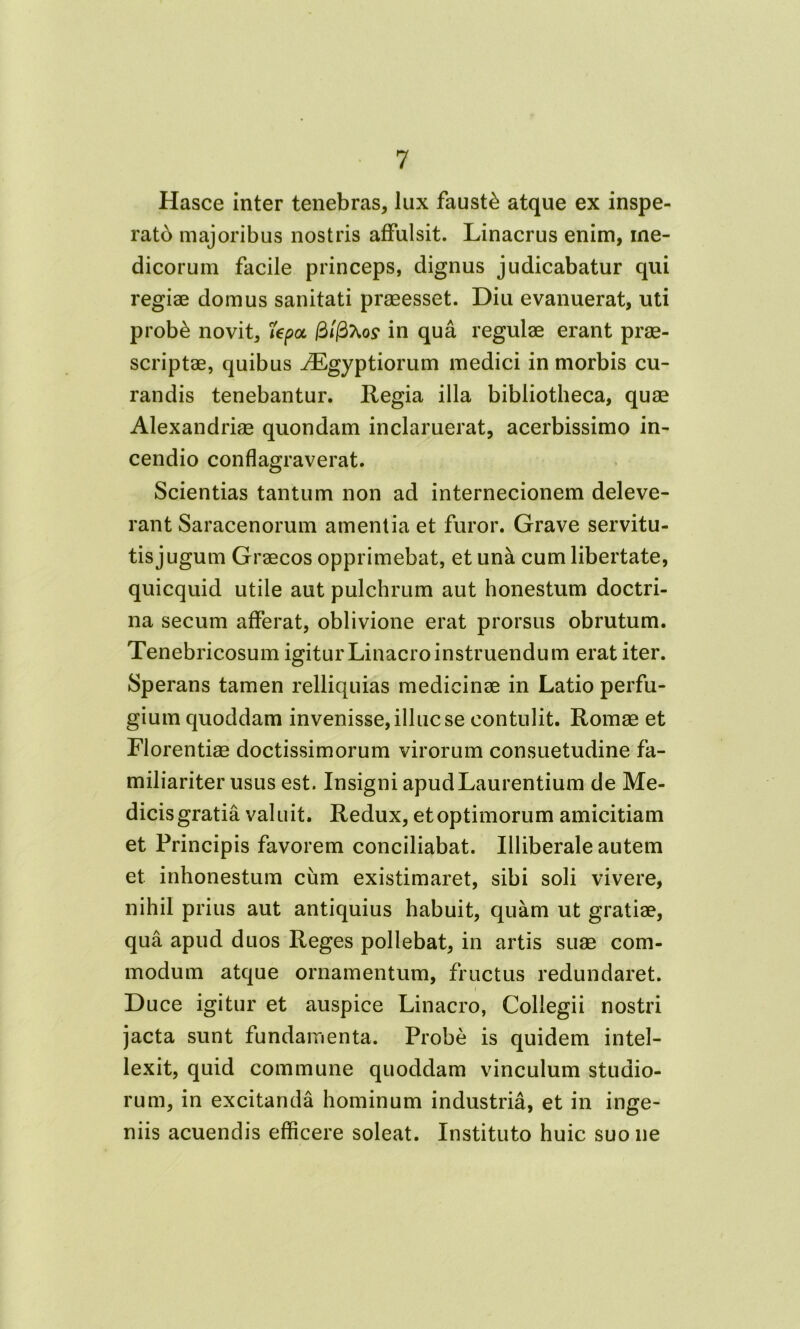 Hasce inter tenebras, lux fausti atque ex inspe- rato majoribus nostris affulsit. Linacrus enim, me- dicorum facile princeps, dignus judicabatur qui regiae domus sanitati praeesset. Diu evanuerat, uti prob£ novit, riepot filfiKos1 in qua regulae erant prae- scriptae, quibus iEgyptiorum medici in morbis cu- randis tenebantur. Regia illa bibliotheca, quae Alexandriae quondam inclaruerat, acerbissimo in- cendio conflagraverat. Scientias tantum non ad internecionem deleve- rant Saracenorum amentia et furor. Grave servitu- tis jugum Graecos opprimebat, et una cum libertate, quicquid utile aut pulchrum aut honestum doctri- na secum afferat, oblivione erat prorsus obrutum. Tenebricosum igiturLinacroinstruendum erat iter. Sperans tamen relliquias medicinae in Latio perfu- gium quoddam invenisse, illuc se contulit. Romae et Florentiae doctissimorum virorum consuetudine fa- miliariter usus est. Insigni apud Laurentium de Me- dicis gratia valuit. Redux, et optimorum amicitiam et Principis favorem conciliabat. Illiberale autem et inhonestum cum existimaret, sibi soli vivere, nihil prius aut antiquius habuit, quam ut gratiae, qua apud duos Reges pollebat, in artis suae com- modum atque ornamentum, fructus redundaret. Duce igitur et auspice Linacro, Collegii nostri jacta sunt fundamenta. Probe is quidem intel- lexit, quid commune quoddam vinculum studio- rum, in excitanda hominum industria, et in inge- niis acuendis efficere soleat. Instituto huic suo ne