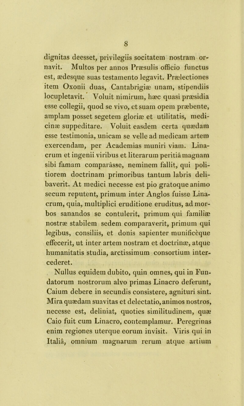 s dignitas deesset, privilegiis socitatem nostram or- navit. Multos per annos Praesulis officio functus est, sedesque suas testamento legavit. Praelectiones item Oxonii duas, Cantabrigiae unam, stipendiis locupletavit. Voluit nimirum, haec quasi praesidia esse collegii, quod se vivo, et suam opem praebente, amplam posset segetem gloriae et utilitatis, medi- cinae suppeditare. Voluit easdem certa quaedam esse testimonia, unicam se velle ad medicam artem exercendam, per Academias muniri viam. Lina- erum et ingenii viribus et literarum peritia magnam sibi famam comparasse, neminem fallit, qui poli- tiorem doctrinam primoribus tantum labris deli- baverit. At medici necesse est pio gratoque animo secum reputent, primum inter Anglos fuisse Lina- crum, quia, multiplici eruditione eruditus, ad mor- bos sanandos se contulerit, primum qui familiae nostrae stabilem sedem comparaverit, primum qui legibus, consiliis, et donis sapienter munificeque effecerit, ut inter artem nostram et doctrinae, atque humanitatis studia, arctissimum consortium inter- cederet. Nullus equidem dubito, quin omnes, qui in Fun- datorum nostrorum alvo primas Linacro deferunt, Caium debere in secundis consistere, agnituri sint. Mira quaedam suavitas et delectatio, animos nostros, necesse est, deliniat, quoties similitudinem, quae Caio fuit cum Linacro, contemplamur. Peregrinas enim regiones uterque eorum invisit. Viris qui in Italia, omnium magnarum rerum atque artium
