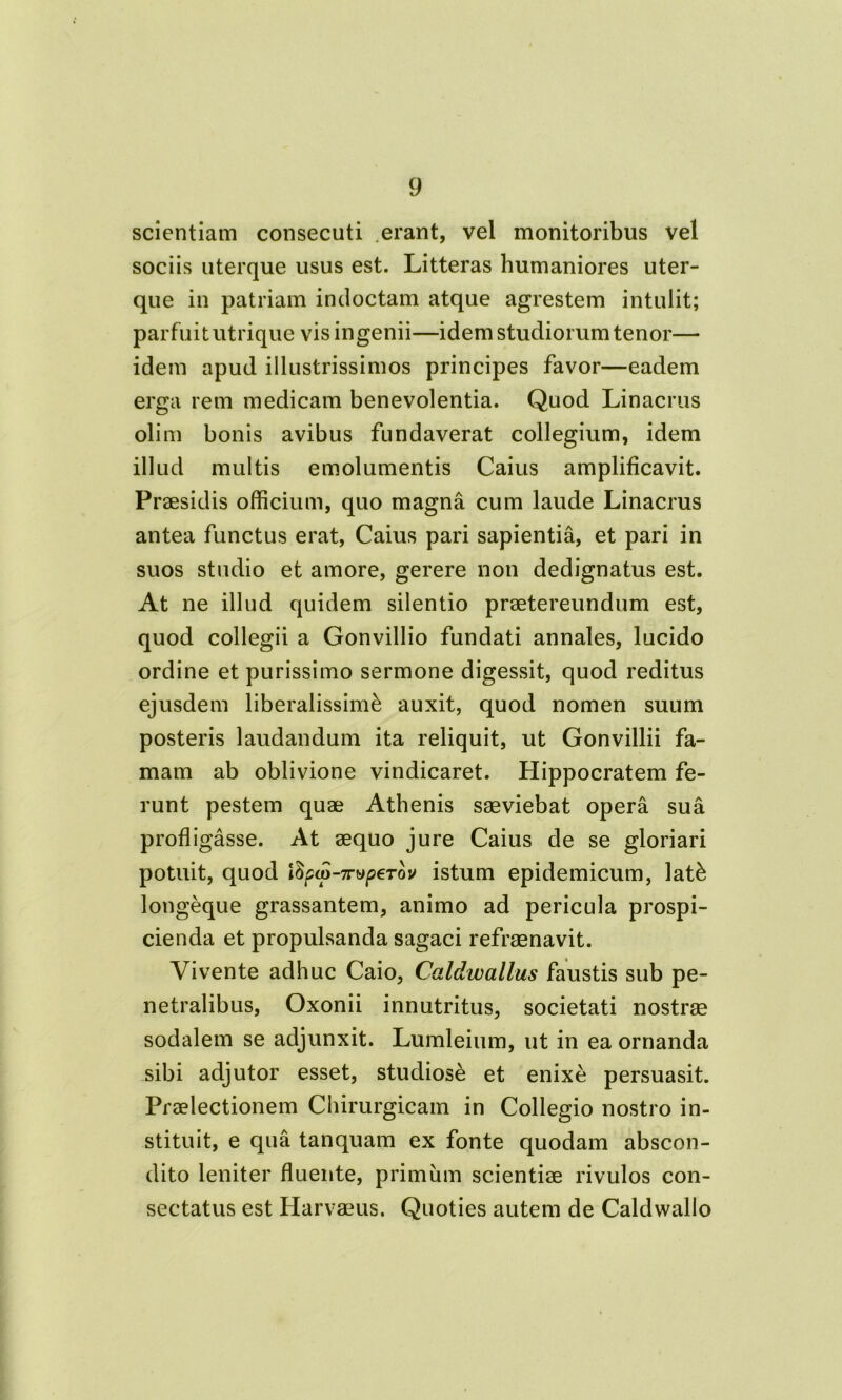 scientiam consecuti erant, vel monitoribus vel sociis uterque usus est. Litteras humaniores uter- que in patriam indoctam atque agrestem intulit; parfuit utrique vis ingenii—idem studiorum tenor— idem apud illustrissimos principes favor—eadem erga rem medicam benevolentia. Quod Linacrus olim bonis avibus fundaverat collegium, idem illud multis emolumentis Caius amplificavit. Praesidis officium, quo magna cum laude Linacrus antea functus erat, Caius pari sapientia, et pari in suos studio et amore, gerere non dedignatus est. At ne illud quidem silentio praetereundum est, quod collegii a Gonvillio fundati annales, lucido ordine et purissimo sermone digessit, quod reditus ejusdem liberalissimi auxit, quod nomen suum posteris laudandum ita reliquit, ut Gonvillii fa- mam ab oblivione vindicaret. Hippocratem fe- runt pestem quae Athenis saeviebat opera sua profligasse. At aequo jure Caius de se gloriari potuit, quod \opa>-7rvp€Tov istum epidemicum, lati longeque grassantem, animo ad pericula prospi- cienda et propulsanda sagaci refraenavit. Vivente adhuc Caio, C-aldwallus faustis sub pe- netralibus, Oxonii innutritus, societati nostrae sodalem se adjunxit. Lumleium, ut in ea ornanda sibi adjutor esset, studiose et enixi persuasit. Praelectionem Chirurgicam in Collegio nostro in- stituit, e qua tanquam ex fonte quodam abscon- dito leniter fluente, primum scientiae rivulos con- sectatus est Harvaeus. Quoties autem de Caldwallo
