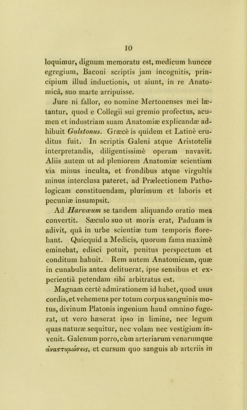 loquimur, dignum memoratu est, medicum huncce egregium, Baconi scriptis jam incognitis, prin- cipium illud inductionis, ut aiunt, in re Anato- mica, suo marte arripuisse. Jure ni fallor, eo nomine Mertonenses mei lae- tantur, quod e Collegii sui gremio profectus, acu- men et industriam suam Anatomiae explicandae ad- hibuit Gulstonus. Graece is quidem et Latine eru- ditus fuit. In scriptis Galeni atque Aristotelis interpretandis, diligentissime operam navavit. Aliis autem ut ad pleniorem Anatomiae scientiam via minus inculta, et frondibus atque virgultis minus interclusa pateret, ad Praelectionem Patho- logicam constituendam, plurimum et laboris et pecuniae insumpsit. Ad Harvceum se tandem aliquando oratio mea convertit. Saeculo suo ut moris erat, Paduam is adivit, qua in urbe scientiae tum temporis flore- bant. Quicquid a Medicis, quorum fama maxime eminebat, edisci potuit, penitus perspectum et conditum habuit. Rem autem Anatomicam, quae in cunabulis antea delituerat, ipse sensibus et ex- perientia petendam sibi arbitratus est. Magnam certe admirationem id habet, quod usus cordis,et vehemens per totum corpus sanguinis mo- tus, divinum Platonis ingenium haud omnino fuge- rat, ut vero haeserat ipso in limine, nec legum quas naturae sequitur, nec volam nec vestigium in- venit. Galenum porro, cum arteriarum venarumque amv-ToiAcotreis, et cursum quo sanguis ab arteriis in