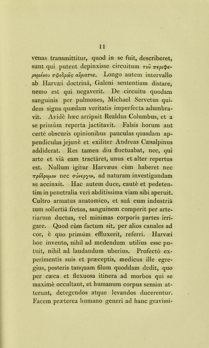 venas transmittitur, quod in se fuit, describeret, sunt qui putent depinxisse circuitum toG 7repite- po[xevoj (rcpoSpcvs' olijULotTos*. Longo autem intervallo ab Harvaei doctrina, Galeni sententiam distare, nemo est qui negaverit. De circuitu quodam sanguinis per pulmones, Michael Servetus qui- dem signa quaedam veritatis imperfecta adumbra- vit. Avidk haec arripuit Realdus Columbus, et a se primum reperta jactitavit. Falsis horum aut certe obscuris opinionibus pauculas quasdam ap- pendiculas jejuni et exiliter Andreas Caesalpinus addiderat. Res tamen diu fluctuabat, nec, qui arte et via eam tractaret, unus et alter repertus est. Nullum igitur Harvaeus cum haberet nec 7rpoGpo|ULov nec (ruvepyov, ad naturam investigandam se accinxit. Hac autem duce, caut& et pedeten- tim in penetralia veri abditissima viam sibi aperuit. Cultro armatus anatomico, et sua cum industria tum sollertia fretus, sanguinem comperit per arte- riarum ductus, vel minimas corporis partes irri- gare. Quod cum factum sit, per alios canales ad cor, b quo primum effluxerit, referri. Harvaei hoc invento, nihil ad medendum utilius esse po- tuit, nihil ad laudandum uberius. Profecto ex- perimentis suis et praeceptis, medicus ille egre- gius, posteris tanquam filum quoddam dedit, quo per caeca et flexuosa itinera ad morbos qui se maxime occultant, et humanum corpus sensim at- terunt, detegendos atque levandos ducerentur. Facem praeterea humano generi ad hanc gravissi-