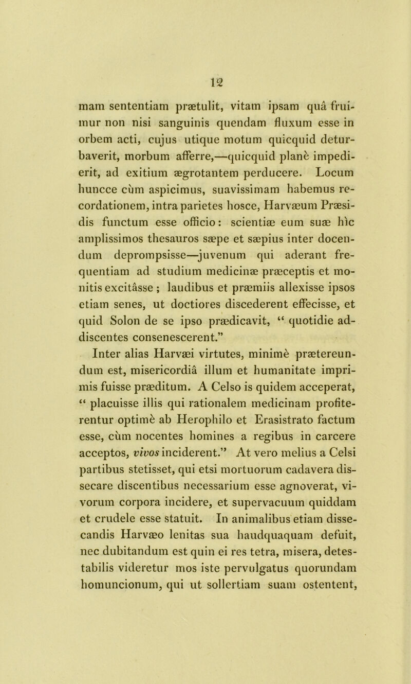 mam sententiam praetulit, vitam ipsam qua frui- mur non nisi sanguinis quendam fluxum esse in orbem acti, cujus utique motum quicquid detur- baverit, morbum afferre,—quicquid plan& impedi- erit, ad exitium aegrotantem perducere. Locum huncce cum aspicimus, suavissimam habemus re- cordationem, intra parietes hosce, Harvaeum Praesi- dis functum esse officio: scientiae eum suae hic amplissimos thesauros saepe et saepius inter docen- dum deprompsisse—juvenum qui aderant fre- quentiam ad studium medicinae praeceptis et mo- nitis excitasse ; laudibus et praemiis allexisse ipsos etiam senes, ut doctiores discederent effecisse, et t quid Solon de se ipso praedicavit, “ quotidie ad- discentes consenescerent.” Inter alias Harvaei virtutes, minime praetereun- dum est, misericordia illum et humanitate impri- mis fuisse praeditum. A Celso is quidem acceperat, “ placuisse illis qui rationalem medicinam profite- rentur optime ab Herophilo et Erasistrato factum esse, cum nocentes homines a regibus in carcere acceptos, vivos inciderent.” At vero melius a Celsi partibus stetisset, qui etsi mortuorum cadavera dis- secare discentibus necessarium esse agnoverat, vi- vorum corpora incidere, et supervacuum quiddam et crudele esse statuit. In animalibus etiam disse- candis Harvaeo lenitas sua haudquaquam defuit, nec dubitandum est quin ei res tetra, misera, detes- tabilis videretur mos iste pervulgatus quorundam homuncionum, qui ut sollertiam suam ostentent,