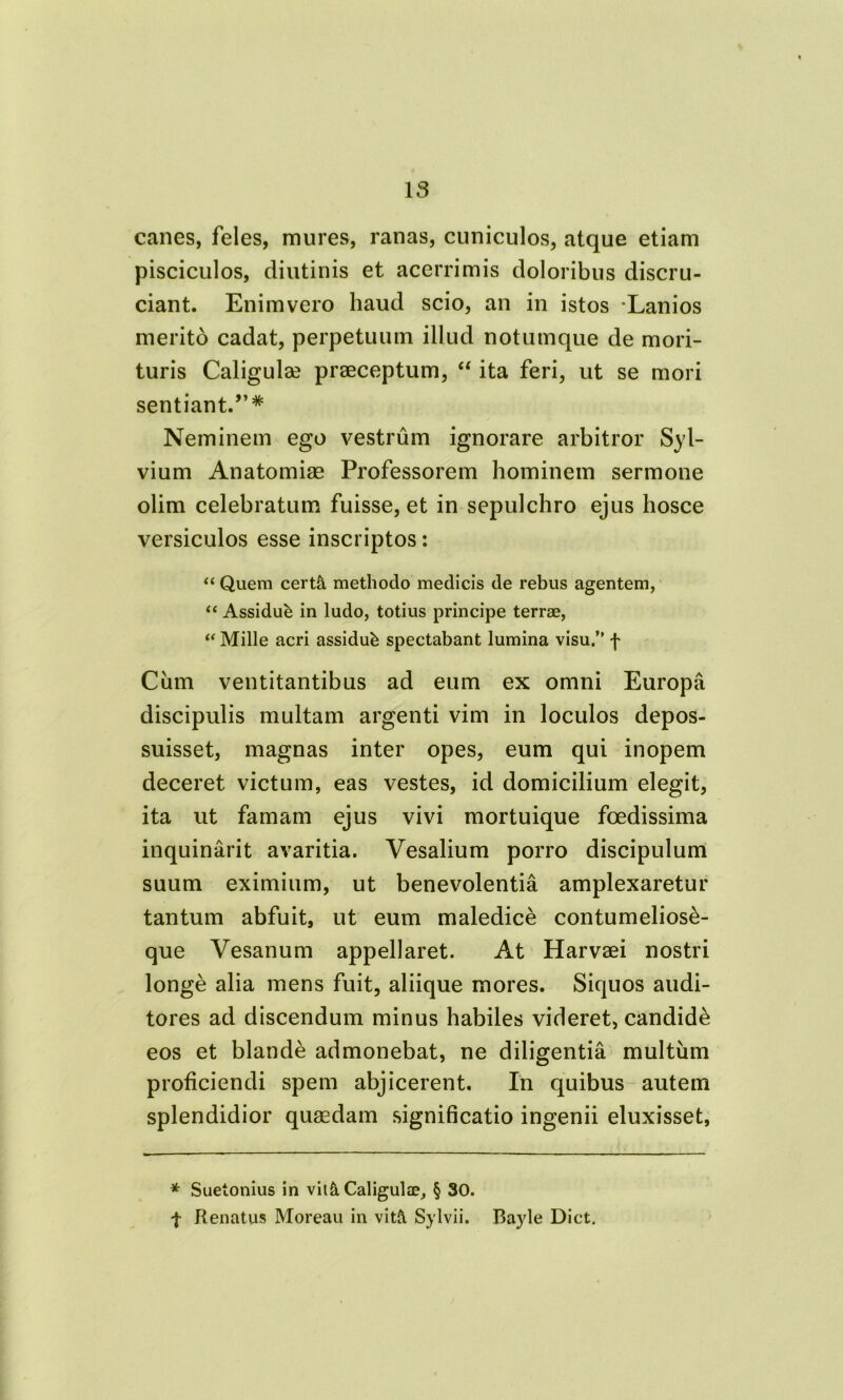 canes, feles, mures, ranas, cuniculos, atque etiam pisciculos, diutinis et acerrimis doloribus discru- ciant. Enimvero haud scio, an in istos Lanios merito cadat, perpetuum illud notumque de mori- turis Caligulae praeceptum, “ ita feri, ut se mori sentiant.”* Neminem ego vestrum ignorare arbitror Syl- vium Anatomiae Professorem hominem sermone olim celebratum fuisse, et in sepulchro ejus hosce versiculos esse inscriptos: “ Quem cert& methodo medicis de rebus agentem, “ Assidub in ludo, totius principe terrae, “ Mille acri assidub spectabant lumina visu.” f Ciim ventitantibus ad eum ex omni Europa discipulis multam argenti vim in loculos depos- suisset, magnas inter opes, eum qui inopem deceret victum, eas vestes, id domicilium elegit, ita ut famam ejus vivi mortuique foedissima inquinarit avaritia. Vesalium porro discipulum suum eximium, ut benevolentia amplexaretur tantum abfuit, ut eum maledice contumelios£- que Vesanum appellaret. At Harvaei nostri longe alia mens fuit, aliique mores. Siquos audi- tores ad discendum minus habiles videret, candidi eos et blande admonebat, ne diligentia multum proliciendi spem abjicerent. In quibus autem splendidior quaedam significatio ingenii eluxisset, * Suetonius in vit&Caligulae, § 30. | Renatus Moreau in vitft Sylvii. Bayle Dict.