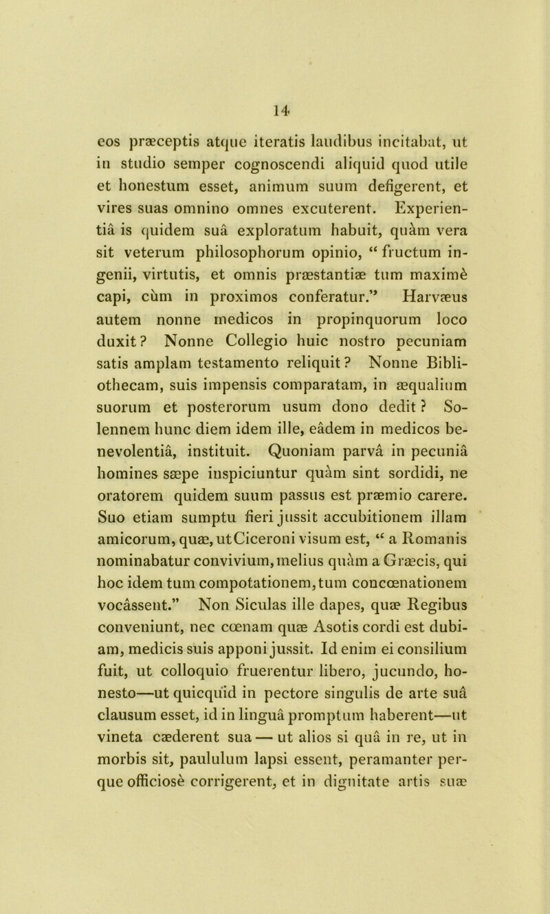 eos praeceptis atque iteratis laudibus incitabat, ut in studio semper cognoscendi aliquid quod utile et honestum esset, animum suum defigerent, et vires suas omnino omnes excuterent. Experien- tia is quidem sua exploratum habuit, quam vera sit veterum philosophorum opinio, “ fructum in- genii, virtutis, et omnis praestantiae tum maximi capi, cum in proximos conferatur.” Harvaeus autem nonne rnedicos in propinquorum loco duxit? Nonne Collegio huic nostro pecuniam satis amplam testamento reliquit ? Nonne Bibli- othecam, suis impensis comparatam, in aequalium suorum et posterorum usum dono dedit ? So- lennem hunc diem idem ille, eadem in medicos be- nevolentia, instituit. Quoniam parva in pecunia homines saepe inspiciuntur quam sint sordidi, ne oratorem quidem suum passus est praemio carere. Suo etiam sumptu fieri jussit accubitionem illam amicorum, quae, ut Ciceroni visum est, u a Romanis nominabatur convivium, melius quam a Graecis, qui hoc idem tum compotationem, tum concoenationem vocassent.” Non Siculas ille dapes, quae Regibus conveniunt, nec coenam quae Asotis cordi est dubi- am, medicis suis apponi jussit. Id enim ei consilium fuit, ut colloquio fruerentur libero, jucundo, ho- nesto—ut quicqiiid in pectore singulis de arte sua clausum esset, id in lingua promptum haberent—ut vineta caederent sua— ut alios si qua in re, ut in morbis sit, paululum lapsi essent, peramanter per- que officiose corrigerent, et in dignitate artis suae