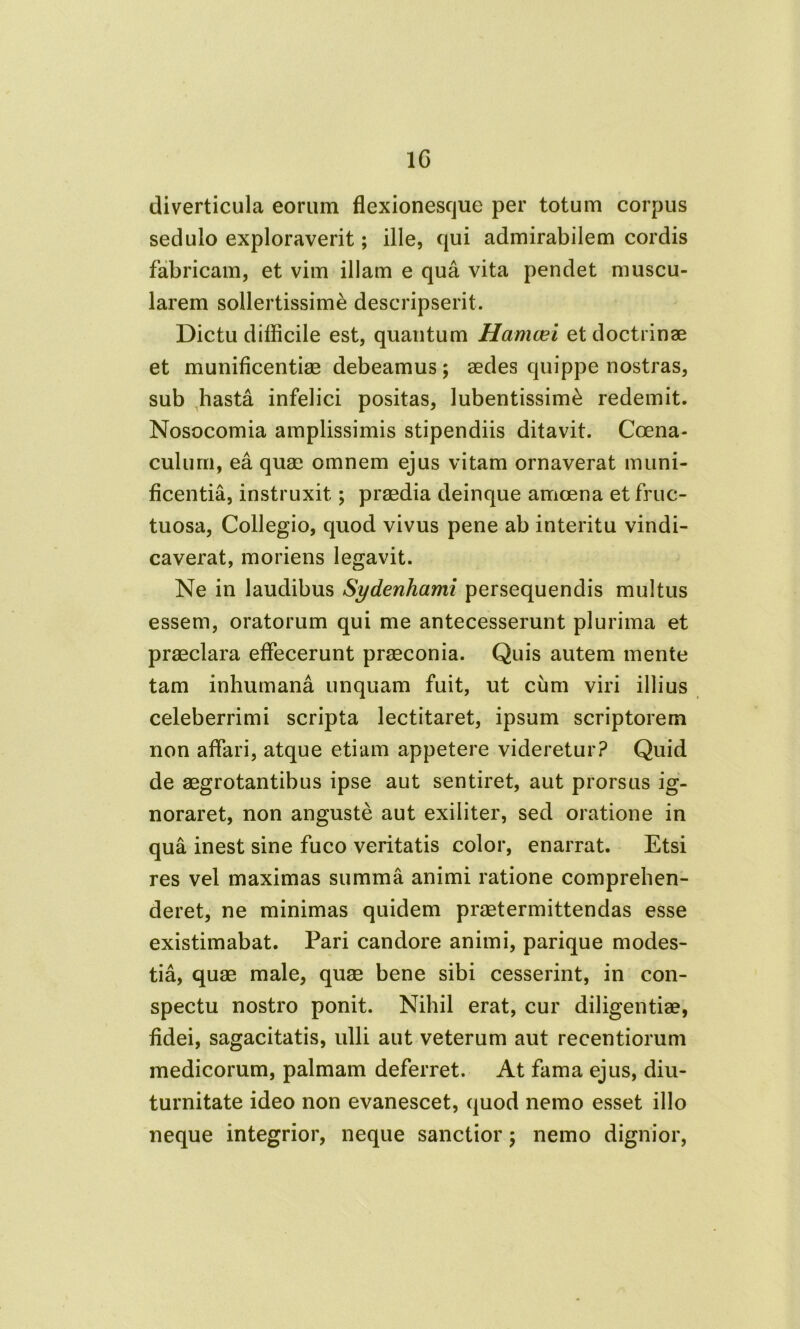 1C diverticula eorum flexionesque per totum corpus sedulo exploraverit; ille, qui admirabilem cordis fabricam, et vim illam e qua vita pendet muscu- larem sollertissimi descripserit. Dictu difficile est, quantum Hamcei et doctrinae et munificentiae debeamus; aedes quippe nostras, sub hasta infelici positas, lubentissimi redemit. Nosocomia amplissimis stipendiis ditavit. Coena- culum, ea quae omnem ejus vitam ornaverat muni- ficentia, instruxit; praedia deinque amoena et fruc- tuosa, Collegio, quod vivus pene ab interitu vindi- caverat, moriens legavit. Ne in laudibus Sydenhcimi persequendis multus essem, oratorum qui me antecesserunt plurima et praeclara effecerunt praeconia. Quis autem mente tam inhumana unquam fuit, ut cum viri illius celeberrimi scripta lectitaret, ipsum scriptorem non affari, atque etiam appetere videretur? Quid de aegrotantibus ipse aut sentiret, aut prorsus ig- noraret, non anguste aut exiliter, sed oratione in qua inest sine fuco veritatis color, enarrat. Etsi res vel maximas summa animi ratione comprehen- deret, ne minimas quidem praetermittendas esse existimabat. Pari candore animi, parique modes- tia, quae male, quae bene sibi cesserint, in con- spectu nostro ponit. Nihil erat, cur diligentiae, fidei, sagacitatis, ulli aut veterum aut recentiorum medicorum, palmam deferret. At fama ejus, diu- turnitate ideo non evanescet, quod nemo esset illo neque integrior, neque sanctior ; nemo dignior,