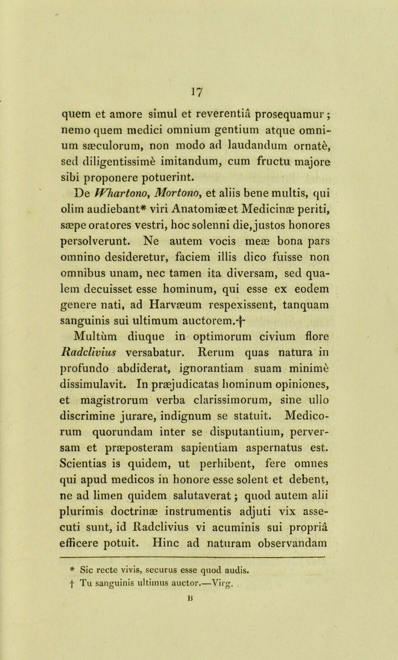 quem et amore simul et reverentia prosequamur; nemo quem medici omnium gentium atque omni- um saeculorum, non modo ad laudandum ornati, sed diligentissime imitandum, cum fructu majore sibi proponere potuerint. De JVhartonOy Mortono, et aliis bene multis, qui olim audiebant* viri Anatomiaeet Medicinae periti, saepe oratores vestri, hoc solenni die, justos honores persolverunt. Ne autem vocis meae bona pars omnino desideretur, faciem illis dico fuisse non omnibus unam, nec tamen ita diversam, sed qua- lem decuisset esse hominum, qui esse ex eodem genere nati, ad Harvaeum respexissent, tanquam sanguinis sui ultimum auctorem.-f'* Multum diuque in optimorum civium flore Radclivius versabatur. Rerum quas natura in profundo abdiderat, ignorantiam suam minime dissimulavit. In praejudicatas hominum opiniones, et magistrorum verba clarissimorum, sine ullo discrimine jurare, indignum se statuit. Medico- rum quorundam inter se disputantium, perver- sam et praeposteram sapientiam aspernatus est. Scientias is quidem, ut perhibent, fere omnes qui apud medicos in honore esse solent et debent, ne ad limen quidem salutaverat; quod autem alii plurimis doctrinae instrumentis adjuti vix asse- cuti sunt, id Radclivius vi acuminis sui propria efficere potuit. Hinc ad naturam observandam * Sic recte vivis, securus esse quod audis, f Tu sanguinis ultimus auctor.—Virg. Ii