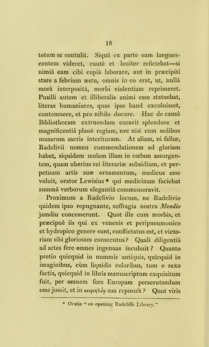 totum se contulit. Siqufi ex parte eam langues- centem videret, caute et leniter reficiebat—si nimia eam cibi copia laborare, aut in praecipiti stare a febrium aestu, omnis in eo erat, ut, nulla mora interposita, morbi violentiam reprimeret. Pusilli autem et illiberalis animi esse statuebat, literas humaniores, quas ipse haud excoluisset, contemnere, et pro nihilo ducere. Hac de causa Bibliothecam extruendam curavit splendore et magnificentia plan& regiam, nec nisi cum sedibus musarum sacris interituram. At aliam, ni fallor, Radclivii nomen commendationem ad gloriam habet, siquidem molem illam in coelum assurgen- tem, quam uberius rei literariae subsidium, et per- petuum artis suae ornamentum, medicus esse voluit, orator Lewisius * qui medicinam faciebat summa verborum elegantia commemoravit. Proximum a Radclivio locum, ne Radclivio quidem ipso repugnante, suffragia nostra Meadio jamdiu concesserunt. Quot ille cum morbis, et praecipui iis qui ex venenis et peripneumonico et hydropico genere sunt, conflictatus est, et victo- riam sibi gloriosam consecutus ? Quali diligentia ad artes fere omnes ingenuas incubuit ? Quanto pretio quicquid in nummis antiquis, quicquid in imaginibus, ciim liquidis coloribus, tum e saxo factis, quicquid in libris manuscriptum exquisitum fuit, per omnem fere Europam perscrutandum esse jussit, et in Kei^rfida. sua reposuit ? Quot viris * Oratio “ on opening Radcliffe Library.”