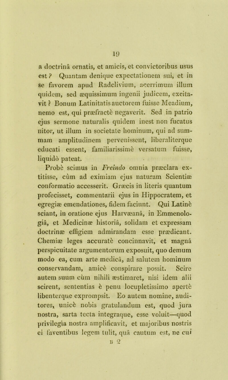 a doctrina ornatis, et amicis, et convictoribus usus est ? Quantam denique expectationem sui, et in se favorem apud Radclivium, acerrimum illum quidem, sed aequissimum ingenii judicem, excita- vit ? Bonum Latinitatis auctorem fuisse Meadium, nemo est, qui praefracte negaverit. Sed in patrio ejus sermone naturalis quidem inest non fucatus nitor, ut illum in societate hominum, qui ad sum- mam amplitudinem pervenissent, iiberaliterque educati essent, familiarissime versatum fuisse, liquido pateat. Probb scimus in Fr^einclo omnia praeclara ex- titisse, cum ad eximiam ejus naturam Scientiae conformatio accesserit. Graecis in literis quantum profecisset, commentarii ejus in Hippocratem, et egregiae emendationes, fidem faciunt. Qui Latine sciant, in oratione ejus Harvaeana, in Emmenolo- gia, et Medicinae historia, solidam et expressam doctrinae effigiem admirandam esse praedicant. Chemiae leges accurati concinnavit, et magna perspicuitate argumentorum exposuit, quo demum modo ea, cum arte medica, ad salutem hominum conservandam, amice conspirare possit. Scire autem suum cum nihili aestimaret, nisi idem alii scirent, sententias b penu locupletissimo aperte libenterque exprompsit. Eo autem nomine, audi- tores, unic& nobis gratulandum est, quod jura nostra, sarta tecta integraque, esse voluit—quod privilegia nostra amplificavit, et majoribus nostris ei faventibus legem tulit, qua cautum est, ne cui b 2