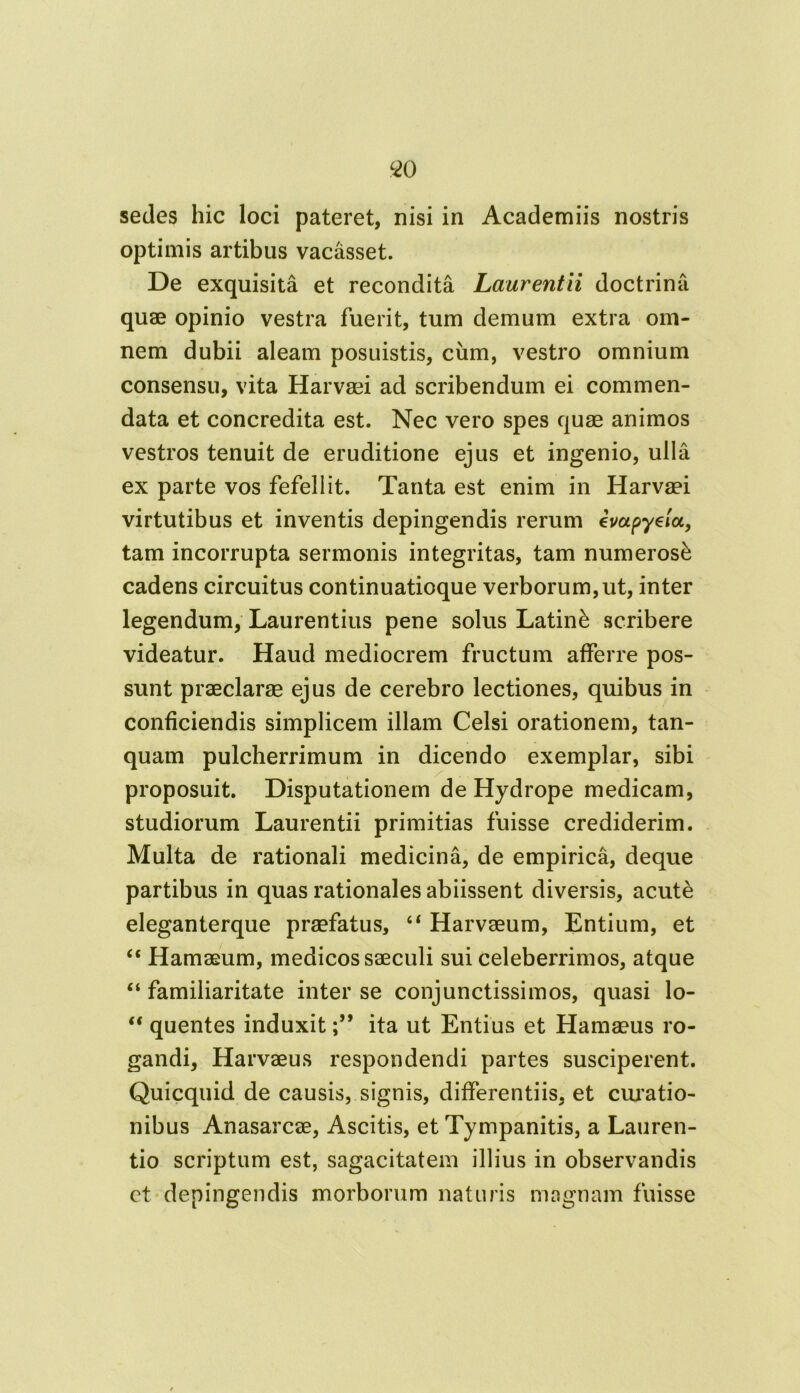 sedes hic loci pateret, nisi in Academiis nostris optimis artibus vacasset. De exquisita et recondita Laurentii doctrina quae opinio vestra fuerit, tum demum extra om- nem dubii aleam posuistis, ciim, vestro omnium consensu, vita Harvaei ad scribendum ei commen- data et concredita est. Nec vero spes quae animos vestros tenuit de eruditione ejus et ingenio, ulla ex parte vos fefellit. Tanta est enim in Harvaei virtutibus et inventis depingendis rerum em pyela, tam incorrupta sermonis integritas, tam numerosi cadens circuitus continuatioque verborum,ut, inter legendum, Laurentius pene solus Latini scribere videatur. Haud mediocrem fructum afferre pos- sunt praeclarae ejus de cerebro lectiones, quibus in conficiendis simplicem illam Celsi orationem, tan- quam pulcherrimum in dicendo exemplar, sibi proposuit. Disputationem de Hydrope medicam, studiorum Laurentii primitias fuisse crediderim. Multa de rationali medicina, de empirica, deque partibus in quas rationales abiissent diversis, acute eleganterque praefatus, 44 Harvaeum, Entium, et 44 Hamaeum, medicos saeculi sui celeberrimos, atque 44 familiaritate inter se conjunctissimos, quasi lo- 44 quentes induxitita ut Entius et Hamaeus ro- gandi, Harvaeus respondendi partes susciperent. Quicquid de causis, signis, differentiis, et curatio- nibus Anasarcae, Ascitis, et Tympanitis, a Lauren- tio scriptum est, sagacitatem illius in observandis ct depingendis morborum naturis magnam fuisse