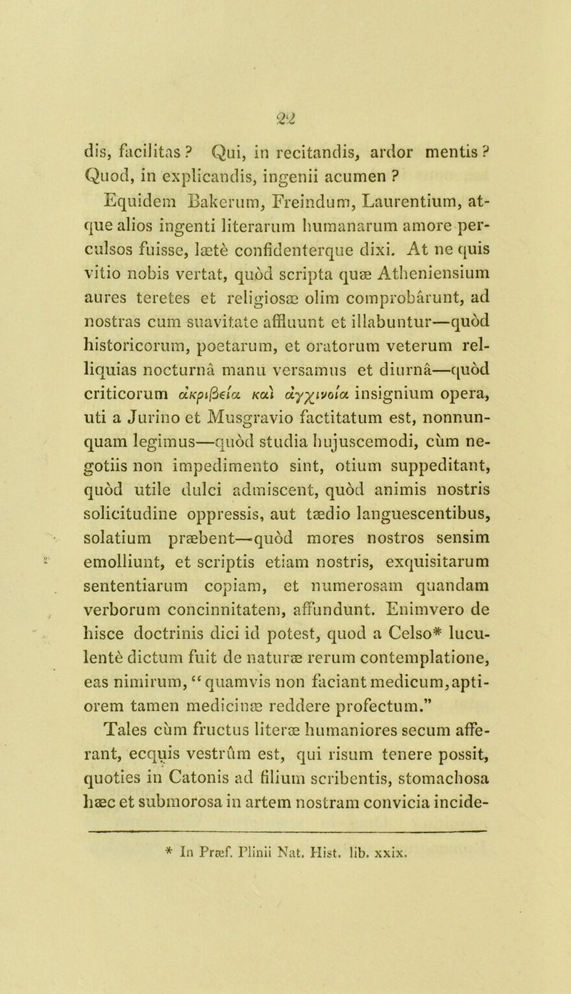 dis, facilitas ? Qui, in recitandis, ardor mentis? Quod, in explicandis, ingenii acumen ? Equidem Bakerum, Freindum, Laurentium, at- que alios ingenti literarum humanarum amore per- culsos fuisse, laete confidenterque dixi. At ne quis vitio nobis vertat, quod scripta quae Atheniensium aures teretes et religiosae olim comprobarunt, ad nostras cum suavitate affluunt et illabuntur—quod historicorum, poetarum, et oratorum veterum rel- liquias nocturna manu versamus et diurna—quod criticorum aKpifteloi kcu insignium opera, uti a Jurino et Musgravio factitatum est, nonnun- quam legimus—quod studia hujuscemodi, cum ne- gotiis non impedimento sint, otium suppeditant, quod utile dulci admiscent, quod animis nostris solicitudine oppressis, aut taedio languescentibus, solatium praebent—quod mores nostros sensim emolliunt, et scriptis etiam nostris, exquisitarum sententiarum copiam, et numerosam quandam verborum concinnitatem, affundunt. Enimvero de liisce doctrinis dici id potest, quod a Celso* lucu- lente dictum fuit de naturae rerum contemplatione, eas nimirum, “ quamvis non faciant medicum, apti- orem tamen medicinae reddere profectum.” Tales cum fructus literae humaniores secum affe- rant, ecquis vestrum est, qui risum tenere possit, quoties in Catonis ad filium scribentis, stomachosa haec et submorosa in artem nostram convicia incide- * In Prcef. Plinii Nat. Hist. lib. xxix.