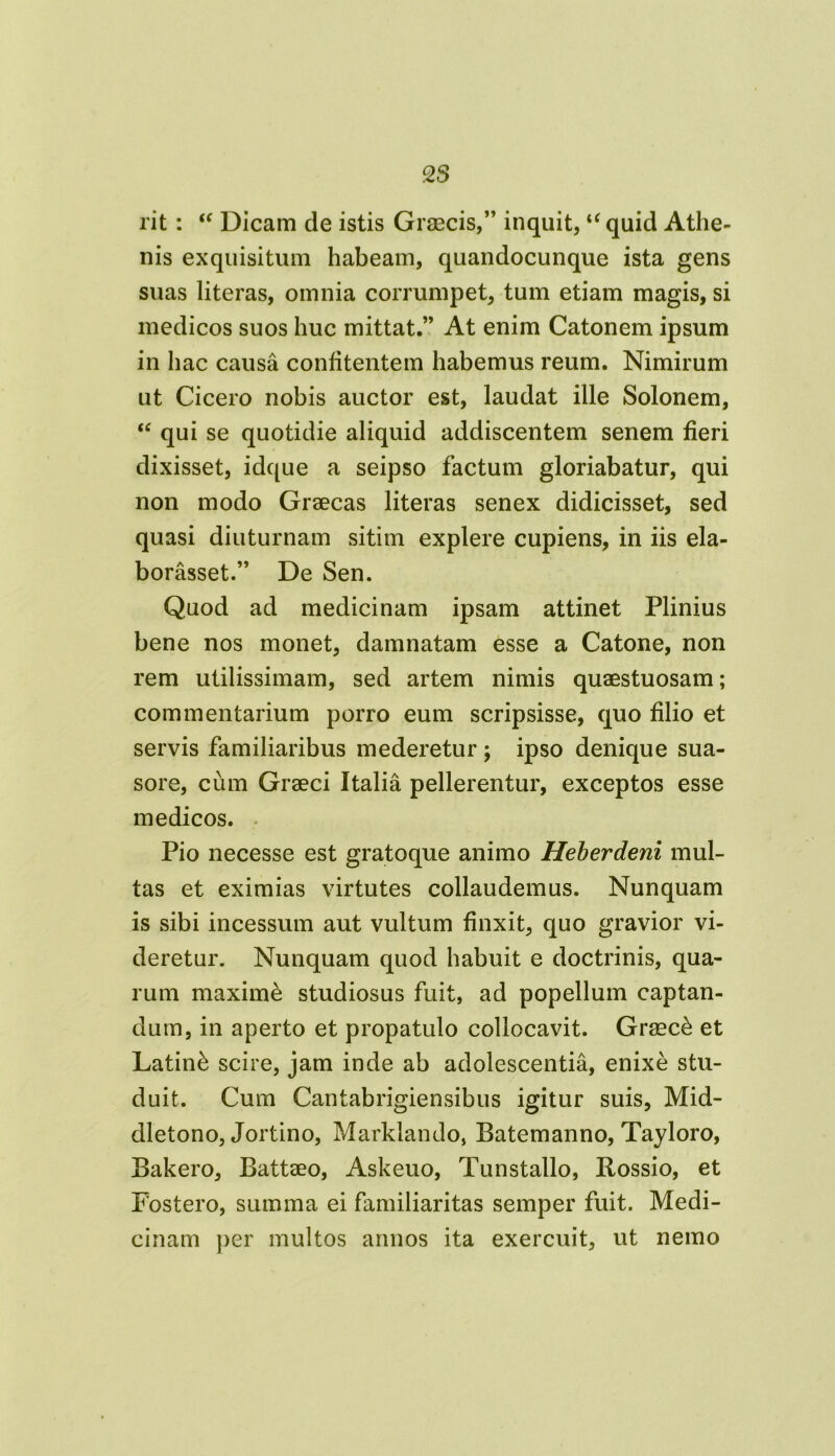 rit: “ Dicam de istis Graecis,” inquit,u quid Athe- nis exquisitum habeam, quandocunque ista gens suas literas, omnia corrumpet, tum etiam magis, si medicos suos huc mittat.” At enim Catonem ipsum in hac causa confitentem habemus reum. Nimirum ut Cicero nobis auctor est, laudat ille Solonem, “ qui se quotidie aliquid addiscentem senem fieri dixisset, idque a seipso factum gloriabatur, qui non modo Graecas literas senex didicisset, sed quasi diuturnam sitim explere cupiens, in iis ela- borasset.” De Sen. Quod ad medicinam ipsam attinet Plinius bene nos monet, damnatam esse a Catone, non rem utilissimam, sed artem nimis quaestuosam; commentarium porro eum scripsisse, quo filio et servis familiaribus mederetur; ipso denique sua- sore, cum Graeci Italia pellerentur, exceptos esse medicos. Pio necesse est gratoque animo Heberdeni mul- tas et eximias virtutes collaudemus. Nunquam is sibi incessum aut vultum finxit, quo gravior vi- deretur. Nunquam quod habuit e doctrinis, qua- rum maxime studiosus fuit, ad popellum captan- dum, in aperto et propatulo collocavit. Graeci et Latini scire, jam inde ab adolescentia, enixe stu- duit. Cum Cantabrigiensibus igitur suis, Mid- dletono, Jortino, Marklando, Batemanno, Tayloro, Bakero, Battaeo, Askeuo, Tunstallo, Rossio, et Fostero, summa ei familiaritas semper fuit. Medi- cinam per multos annos ita exercuit, ut nemo