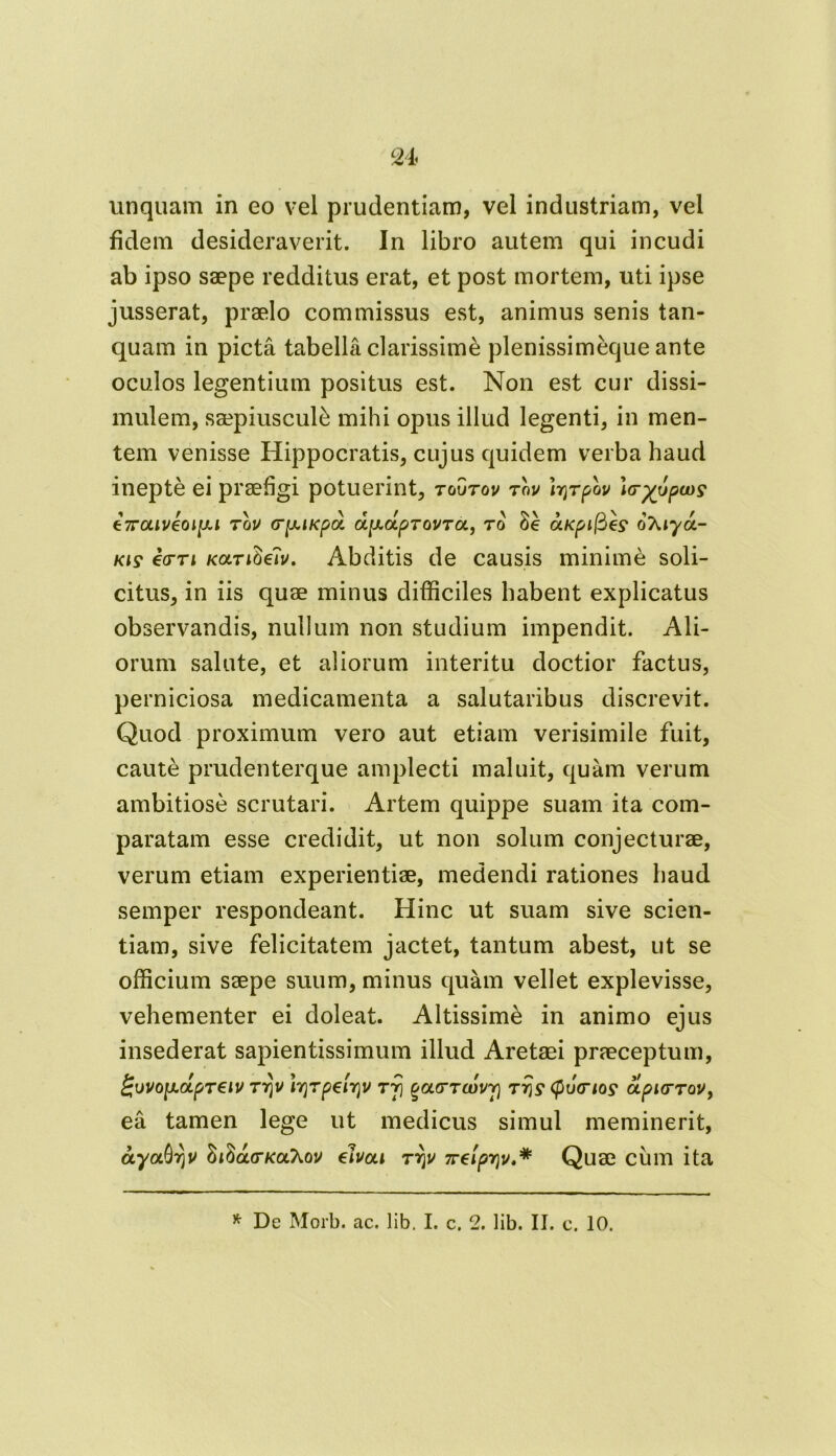 unquam in eo vel prudentiam, vel industriam, vel fidem desideraverit. In libro autem qui incudi ab ipso saepe redditus erat, et post mortem, uti ipse jusserat, praelo commissus est, animus senis tan- quam in picta tabella clarissimi plenissimeque ante oculos legentium positus est. Non est cur dissi- mulem, saepiusculi mihi opus illud legenti, in men- tem venisse Hippocratis, cujus quidem verba haud inepte ei praefigi potuerint, toutov tov Irjrpbu Irruptu? t7raiveoiy.i rov crpKiKpa. dfj.upTQVTot., to Se aKpifie? oXiya- kis €ctti KOLTifew. Abditis de causis minime soli- citus, in iis quae minus difficiles habent explicatus observandis, nullum non studium impendit. Ali- orum salute, et aliorum interitu doctior factus, perniciosa medicamenta a salutaribus discrevit. Quod proximum vero aut etiam verisimile fuit, caute prudenterque amplecti maluit, quam verum ambitiose scrutari. Artem quippe suam ita com- paratam esse credidit, ut non solum conjecturae, verum etiam experientiae, medendi rationes haud semper respondeant. Hinc ut suam sive scien- tiam, sive felicitatem jactet, tantum abest, ut se officium saepe suum, minus quam vellet explevisse, vehementer ei doleat. Altissime in animo ejus insederat sapientissimum illud Aretsei praeceptum, £\)V0lJ.oipT6lV 7T\V l7]7p€ir)V 77} %OL77CDVV) T7JS* (f) J<nO£ OLpHT7QV, ea tamen lege ut medicus simul meminerit, ayaQrjV hibarKOihov elvca 7r\v 7relpr\v.* Quae cum ita * De Morb. ac. lib. I. c. 2. lib. II. c. 10.