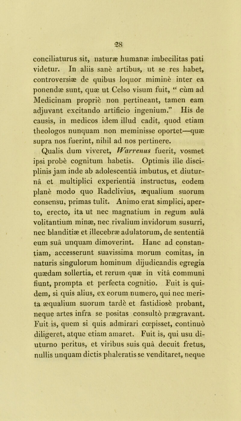 conciliaturus sit, naturae humanae imbecilitas pati videtur. In aliis sane artibus, ut se res habet, controversiae de quibus loquor mimine inter ea ponendae sunt, quae ut Celso visum fuit, “ cum ad Medicinam proprii non pertineant, tamen eam adjuvant excitando artificio ingenium.” His de causis, in medicos idem illud cadit, quod etiam theologos nunquam non meminisse oportet—quae supra nos fuerint, nihil ad nos pertinere. Qualis dum viveret, Warrenus fuerit, vosmet ipsi prob& cognitum habetis. Optimis ille disci- plinis jam inde ab adolescentia imbutus, et diutur- na et multiplici experientia instructus, eodem plane modo quo Radclivius, aequaiium suorum consensu, primas tulit. Animo erat simplici, aper- to, erecto, ita ut nec magnatium in regum aula volitantium minae, nec rivalium invidorum susurri, nec blanditiae et illecebrae adulatorum, de sententia eum sua unquam dimoverint. Hanc ad constan- tiam, accesserunt suavissima morum comitas, in naturis singulorum hominum dijudicandis egregia quaedam sollertia, et rerum quae in vita communi fiunt, prompta et perfecta cognitio. Fuit is qui- dem, si quis alius, ex eorum numero, qui nec meri- ta aequalium suorum tardk et fastidiosi probant, neque artes infra se positas consulto praegravant. Fuit is, quem si quis admirari coepisset, continuo diligeret, atque etiam amaret. Fuit is, qui usu di- uturno peritus, et viribus suis qua decuit fretus, nullis unquam dictis phaleratis se venditaret, neque
