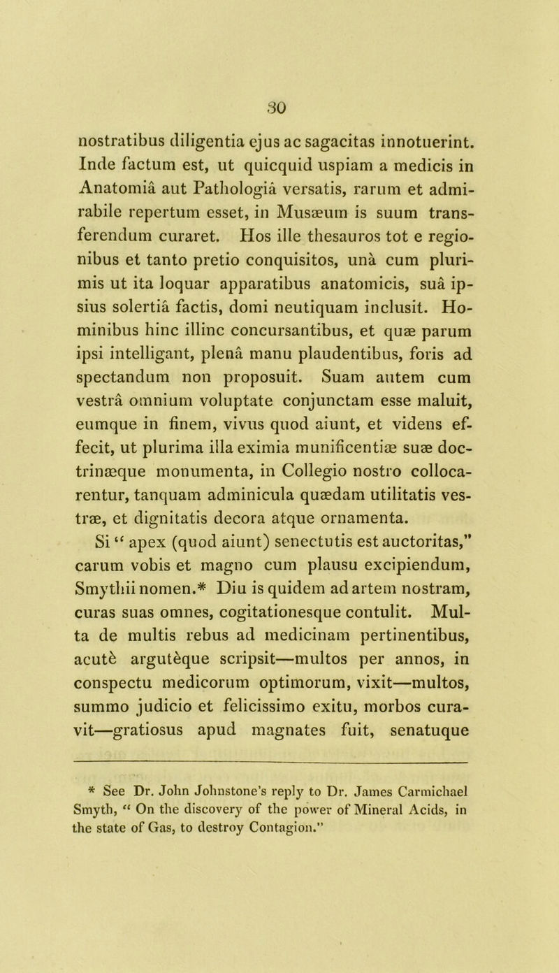 nostratibus diligentia ejus ac sagacitas innotuerint. Inde factum est, ut quicquid uspiam a medicis in Anatomia aut Pathologia versatis, rarum et admi- rabile repertum esset, in Musaeum is suum trans- ferendum curaret. Hos ille thesauros tot e regio- nibus et tanto pretio conquisitos, una cum pluri- mis ut ita loquar apparatibus anatomicis, sua ip- sius solertia factis, domi neutiquam inclusit. Ho- minibus hinc illinc concursantibus, et quae parum ipsi intelligant, plena manu plaudentibus, foris ad spectandum non proposuit. Suam autem cum vestra omnium voluptate conjunctam esse maluit, eumque in finem, vivus quod aiunt, et videns ef- fecit, ut plurima illa eximia munificentiae suae doc- trinaeque monumenta, in Collegio nostro colloca- rentur, tanquam adminicula quaedam utilitatis ves- trae, et dignitatis decora atque ornamenta. Si“ apex (quod aiunt) senectutis est auctoritas,’* carum vobis et magno cum plausu excipiendum, Smythii nomen.* Diu is quidem ad artem nostram, curas suas omnes, cogitationesque contulit. Mul- ta de multis rebus ad medicinam pertinentibus, acut& arguteque scripsit—multos per annos, in conspectu medicorum optimorum, vixit—multos, summo judicio et felicissimo exitu, morbos cura- vit—gratiosus apud magnates fuit, senatuque * See Dr. John Johnstone’s reply to Dr. James Carmichael Smyth, “ On the discovery of the power of Mineral Acids, in the state of Gas, to destroy Contagi on.”