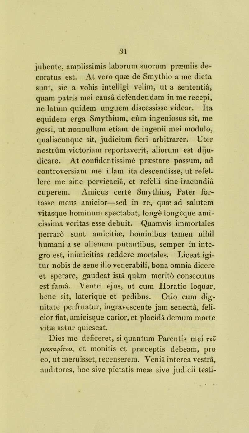 jubente, amplissimis laborum suorum praemiis de- coratus est. At vero quae de Smythio a me dicta sunt, sic a vobis intelligi velim, ut a sententia, quam patris mei causa defendendam in me recepi, ne latum quidem unguem discessisse videar. Ita equidem erga Smythium, cum ingeniosus sit, me gessi, ut nonnullum etiam de ingenii mei modulo, qualiscunque sit, judicium fieri arbitrarer. Uter nostrum victoriam reportaverit, aliorum est diju- dicare. At confidentissime praestare possum, ad controversiam me illam ita descendisse, ut refel- lere me sine pervicacia, et refelli sine iracundia cuperem. Amicus certe Smythius, Pater for- tasse meus amicior—sed in re, quae ad salutem vitasque hominum spectabat, longe longeque ami- cissima veritas esse debuit. Quamvis immortales perraro sunt amicitiae, hominibus tamen nihil humani a se alienum putantibus, semper in inte- gro est, inimicitias reddere mortales. Liceat igi- tur nobis de sene illo venerabili, bona omnia dicere et sperare, gaudeat ista quam merito consecutus est fama. Ventri ejus, ut cum Horatio loquar, bene sit, laterique et pedibus. Otio cum dig- nitate perfruatur, ingravescente jam senecta, feli- cior fiat, amicisque carior, et placida demum morte vitae satur quiescat. Dies me deficeret, si quantum Parentis mei to5 lj.ccKOLp'iTou, et monitis et praeceptis debeam, pro eo, ut meruisset, recenserem. Venia interea vestra, auditores, hoc sive pietatis meae sive judicii testi-