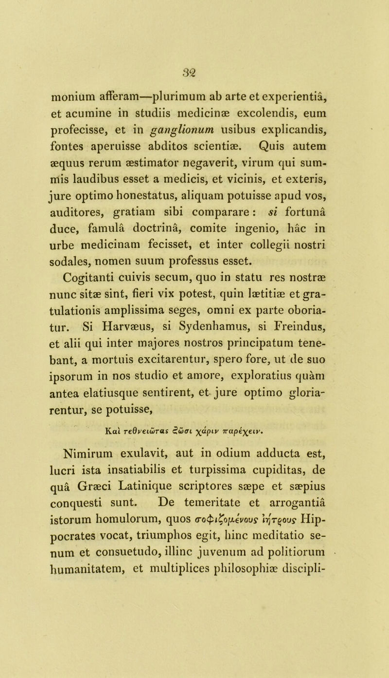 monium afferam—plurimum ab arte et experientia, et acumine in studiis medicinae excolendis, eum profecisse, et in ganglionum usibus explicandis, fontes aperuisse abditos scientiae. Quis autem aequus rerum aestimator negaverit, virum qui sum- mis laudibus esset a medicis, et vicinis, et exteris, jure optimo honestatus, aliquam potuisse apud vos, auditores, gratiam sibi comparare: si fortuna duce, famula doctrina, comite ingenio, hac in urbe medicinam fecisset, et inter collegii nostri sodales, nomen suum professus esset. Cogitanti cuivis secum, quo in statu res nostrae nunc sitae sint, fieri vix potest, quin laetitiae et gra- tulationis amplissima seges, omni ex parte oboria- tur. Si Harvaeus, si Sydenhamus, si Freindus, et alii qui inter majores nostros principatum tene- bant, a mortuis excitarentur, spero fore, ut de suo ipsorum in nos studio et amore, exploratius quam antea elatiusque sentirent, et jure optimo gloria- rentur, se potuisse, Kcu redyeiuiras £uhti X^Plv ttape^et»'. Nimirum exulavit, aut in odium adducta est, lucri ista insatiabilis et turpissima cupiditas, de qua Graeci Latinique scriptores saepe et saepius conquesti sunt. De temeritate et arrogantia istorum homulorum, quos (ro^i^oiJLevous1 lrjr^ous‘ Hip- pocrates vocat, triumphos egit, hinc meditatio se- num et consuetudo, illinc juvenum ad politiorum humanitatem, et multiplices philosophiae discipli-