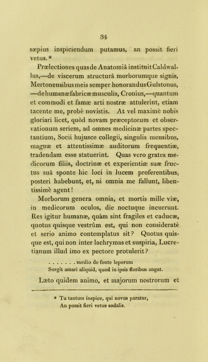 saepius inspiciendum putamus, an possit fieri vetus. * Praelectiones quas de Anatomia instituit Caldwal- lus,—de viscerum structura morborumque signis, Mertonensibusmeis semper honorandusGuIstonus, —dehumanaefabricaemusculis, Cronius,—quantum et commodi et famae arti nostrae attulerint, etiam tacente me, prob£ novistis. At vel maxime nobis gloriari licet, quod novam praeceptorum et obser- vationum seriem, ad omnes medicinae partes spec- tantium, Socii hujusce collegii, singulis mensibus, magnae et attentissimae auditorum frequentiae, tradendam esse statuerint. Quas vero grates me- dicorum filiis, doctrinae et experientiae suae fruc- tus sua sponte hic loci in lucem proferentibus, posteri habebunt, et, ni omnia me fallunt, liben- tissime agent! Morborum genera omnia, et mortis mille viae, in medicorum oculos, die noctuque incurrunt. Res igitur humanae, quam sint fragiles et caducae, quotus quisque vestrum est, qui non considerate et serio animo contemplatus sit? Quotus quis- que est, qui non inter lachrymas et suspiria, Lucre- tianum illud imo ex pectore protulerit? medio de fonte leporum Surgit amari aliquid, quod in ipsis floribus angat. Laeto quidem animo, et majorum nostrorum et B*' 1 1 1 ■ ■  *' 11 *  *  *^*~**** ' * Tu tantum inspice, qui novus paratur, An possit fieri vetus sodalis.