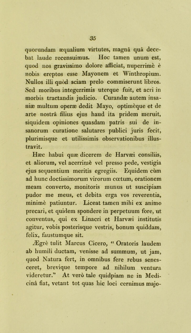 quorundam aequalium virtutes, magna qua dece- bat laude recensuimus. Hoc tamen unum est, quod nos gravissimo dolore afficiat, nuperrime £ nobis ereptos esse Mayonem et Winthropium. Nullos illi quod sciam prelo commiserunt libros. Sed moribus integerrimis uterque fuit, et acri in morbis tractandis judicio. Curandae autem insa- niae multum operae dedit Mayo, optimeque et de arte nostra filius ejus haud ita pridem meruit, siquidem opiniones quasdam patris sui de in- sanorum curatione salutares publici juris fecit, plurimisque et utilissimis observationibus illus- travit. Haec habui quae dicerem de Harvaei consiliis, et aliorum, vel acerrimi vel presso pede, vestigia ejus sequentium meritis egregiis. Equidem cum ad hunc doctissimorum virorum coetum, orationem meam converto, monitoris munus ut suscipiam pudor me meus, et debita erga vos reverentia, minimi patiuntur. Liceat tamen mihi ex animo precari, et quidem spondere in perpetuum fore, ut conventus, qui ex Linacri et Harvaei institutis agitur, vobis posterisque vestris, bonum quiddam, felix, faustumque sit. iEgre tulit Marcus Cicero, “ Oratoris laudem ab humili ductam, venisse ad summum, ut jam, quod Natura fert, in omnibus fere rebus senes- ceret, brevique tempore ad nihilum ventura videretur.” At vero tale quidpiam ne in Medi- cina fiat, vetant tot quas hic loci cernimus majo-