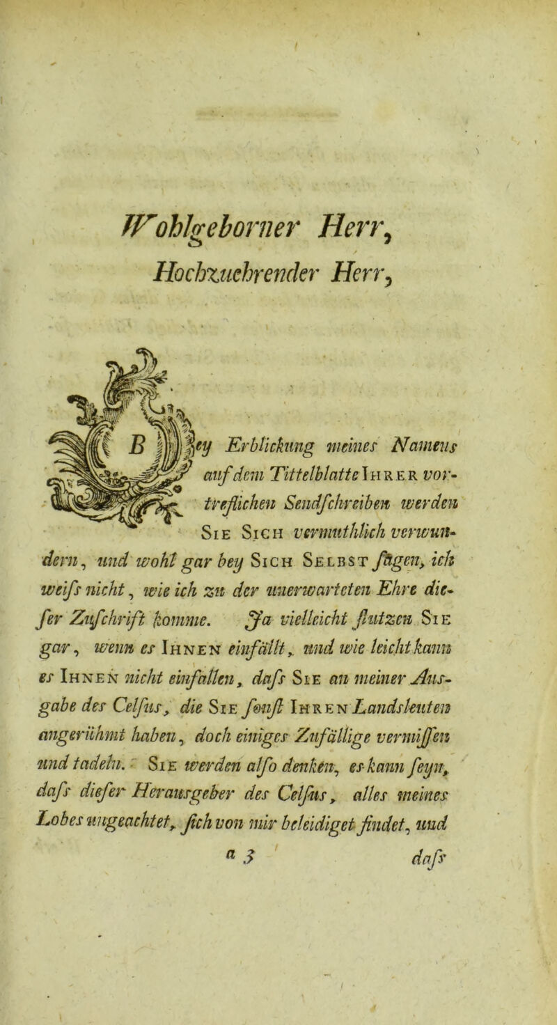 Wohlgeborner Herr, Hocbzucbrender Herr, B jflpy Erblickung meines Namens auf dem Titt eiblatte Ihrer vor- tnflichen Sendfehreiben werden Sie Sich vermuthUch verwun- dern, und wohl gar bey Sich Selbst fügen, ich weifs nicht, wie ich zu der unerwarteten Ehre die- fer Zufchrift fromme. ffa vielleicht fiutzen Si e gar, wenn cs Ihnen einfälltund wie leicht kann es Ihnen nicht einfallen, dafs Sie an meiner Aus- gabe des Celfus, die Sie f&nfl Ihren Landsleuten angerühmt haben, doch einiges Zufällige vermißen und tadeln. Sie werden afo denken, es kann fcijn, dafs diefer Herausgeber des Celfus, alles meines Lobes ungeachtet, fichvon mir beleidiget findet, und a S dafs f •