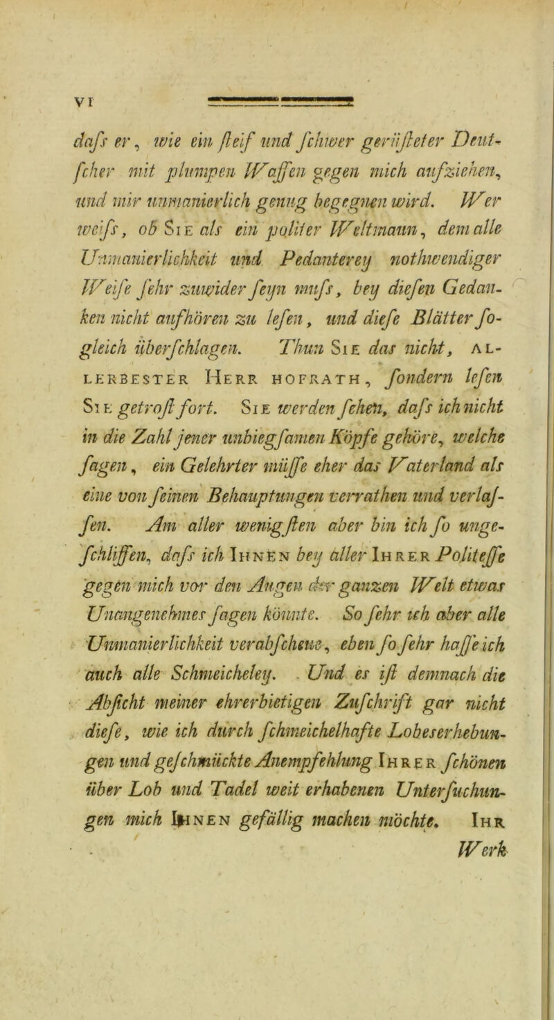 daß er, wie ein fteif und Jchwer gerißeter Deut- /'eher mit plumpen Waffen gegen mich auf ziehen, und mir unmanierlich genug begegnen wird. Wer weiß, ob Sie als ein pulif er Weltmann, dem alle U-.rmauierlichkeit und Pedantereij nothwendiger Weife fehr zuwider feyn muß, bei] diefen Gedan- ken nicht auf hören zu lefen, und diefe Blätter Jo- gleich überfchlagen. Thun Sie das nicht, al- lerbester Herr hofrath, fondern lefen Si e getrofi fort. Sie werden fcheti, daß ich nicht in die Zahl jener unbiegfamen Köpfe gehöre, welche fagen, ein Gelehrter niüffe eher das Vaterland als eine von feinen Behauptungen veirathen und verlaj- fen. Am aller wenigßen aber bin ich fo urige- fchliffen, daß ich Ihnen beij aller Ihrer Poüteffe gegen mich vor den Augen dir ganzen Welt etwas Unangenehmes jagen könnte. So fehr ich aber alle Unmanierlichkeit v er abfdiene, eben fo fehr haß eich auch alle Schmeichelei]. Und es iß demnach die Abßcht meiner ehrerbietigen Zufchrift gar nicht diefe, wie ich durch fchmeichelhafte Lobeserhebun- gen und gejehmiiekte Anempfehlung Ihrer fchönen über Lob und Tadel weit erhabenen Unterfuchun- gen mich Ihnen gefällig machen möchte. Ihr Werk