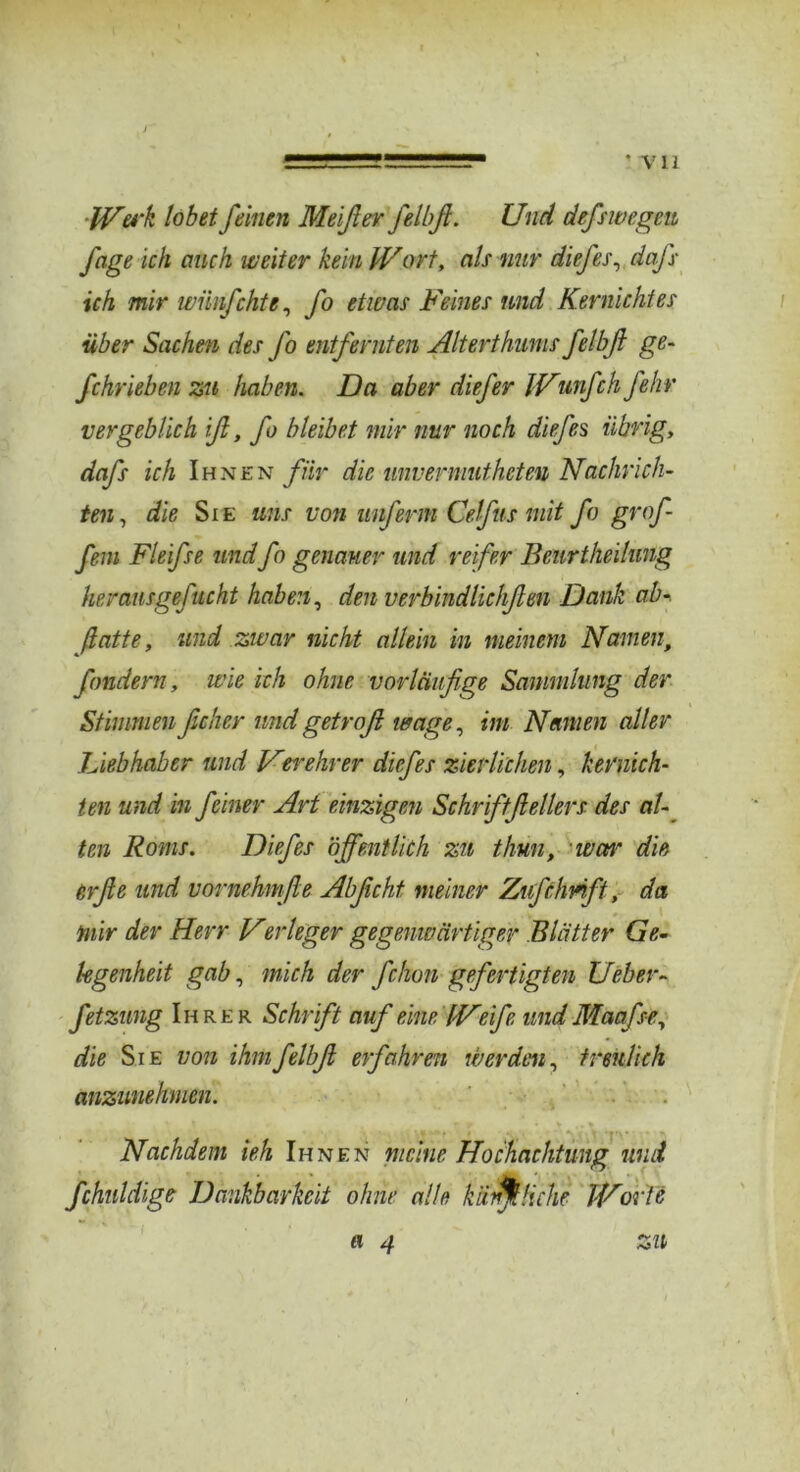 ’ Vll JVerk lobet feinen Meißev felbß. Und defswegen fage ich auch weiter kein Wort, ah nur diefes, dafs ich mir wünfchte, fo etwas Feines und Kernichtes über Sachm des fo entfernten Alterthums felbß ge- fchrieben zu haben. Da aber diefer Wunfch fehr vergeblich ß, fo bleibet mir nur noch diefes übrig, dafs ich Ihnen für die unvermutheten Nachrich- ten, die Sie uns von unferm Cefus mit fo grof- fem Fleifse undfo genauer und reifer Beurtheilung her ausgefucht haben, den verbindlichßen Dank ab- ßatte, und zwar nicht allein in meinem Namen, fandern, wie ich ohne vorläufige Sammlung der Stimmenficher undgetroß wage, im Namen aller Liebhaber und Ner ehr er diefes zierlichen, kernich- ten und in feiner Art einzigen Schriftßellers des al- ten Roms. Diefes öffentlich zu thun, • war die, e,rfie und vornehmße Abßcht, meiner Zufclmft, da tnir der Herr Ver leger gegenwärtiger Blätter Ge- legenheit gab, mich der fchon gefertigten Ueber- fetzung Ihrer Schrift auf eine Weife und Maafse, die Sie von ihm felbß erfahren werden, treulich anzunehmen. - r v ,. % Nachdem ieh Ihnen meine Hochachtung und fchnldige Dankbarkeit ohne alle käufliche Worte