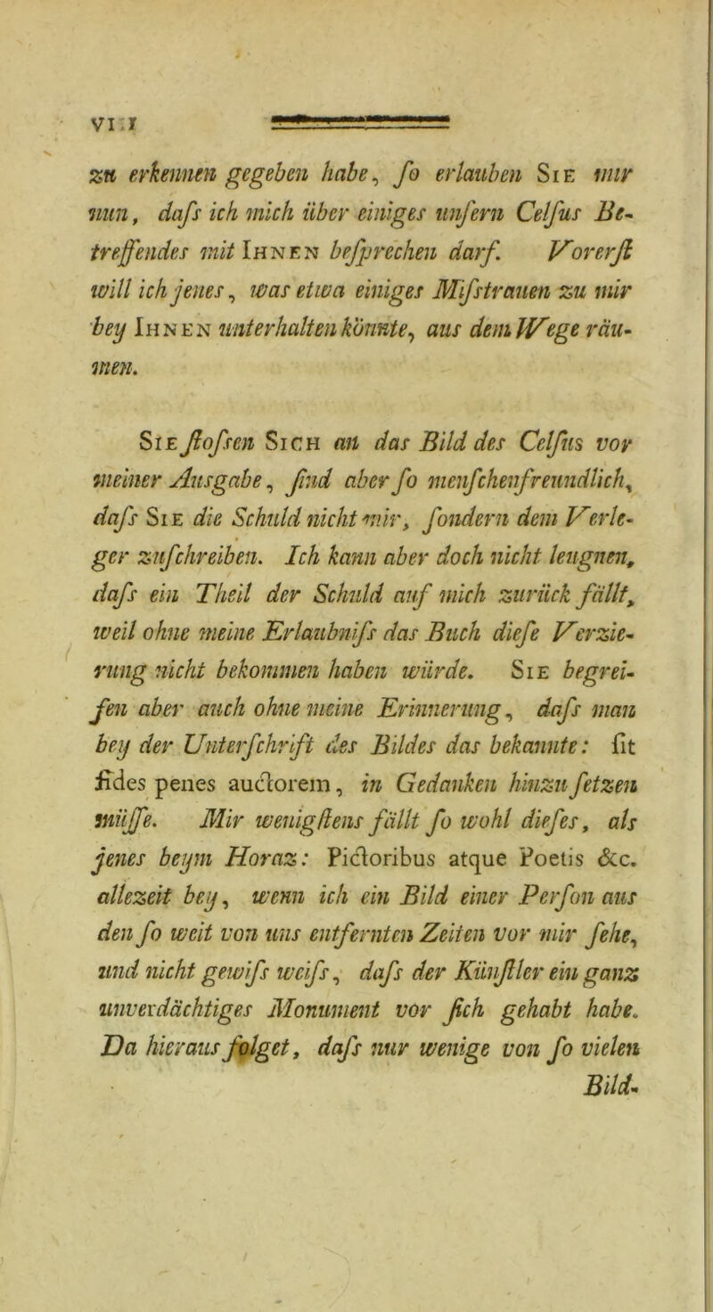 zu erkennen gegeben habe, fo erlauben Sie mir nun, dafs ich mich über einiges unfern Celfus Be- treffendes mit Ihnen befprechen darf. Vorerft will ich jenes, was etwa einiges Mifstr auen zu mir bey Ihnen unterhalten konnte, aus dem. Wege räu- men. Sie ftofsen Sich an das Bild des Celfus vor meiner Ausgabe, find aber fo menfchei freundlich, dafs Sie die Schuld nicht mir, fondern dem Verle- ger znfehr eiben. Ich kann aber doch nicht leugnen, dafs ein Theil der Schuld auf mich zurück fällt, weil ohne meine Erlaubnfs das Buch diefe Verzie- rung nicht bekommen haben würde. Sie begrei- fen aber auch ohne meine Erinnerung, dafs man bey der Unterfchrift des Bildes das bekannte: fit iides penes auclorem, in Gedanken hinzu fetzen tnüjfe. Mir weiligflens fällt fo wohl diefes, als jenes beym Horaz: Picloribus atque Poetis &c. allezeit bey, wenn ich ein Bild einer Perfon aus den fo weit von uns entfernten Zeiten vor mir fehe, und nicht gewifs weifs, dafs der Kiinftlcr ein ganz unverdächtiges Monument vor fich gehabt habe„ Da hieraus folget, dafs nur wenige von fo vielen Bild-